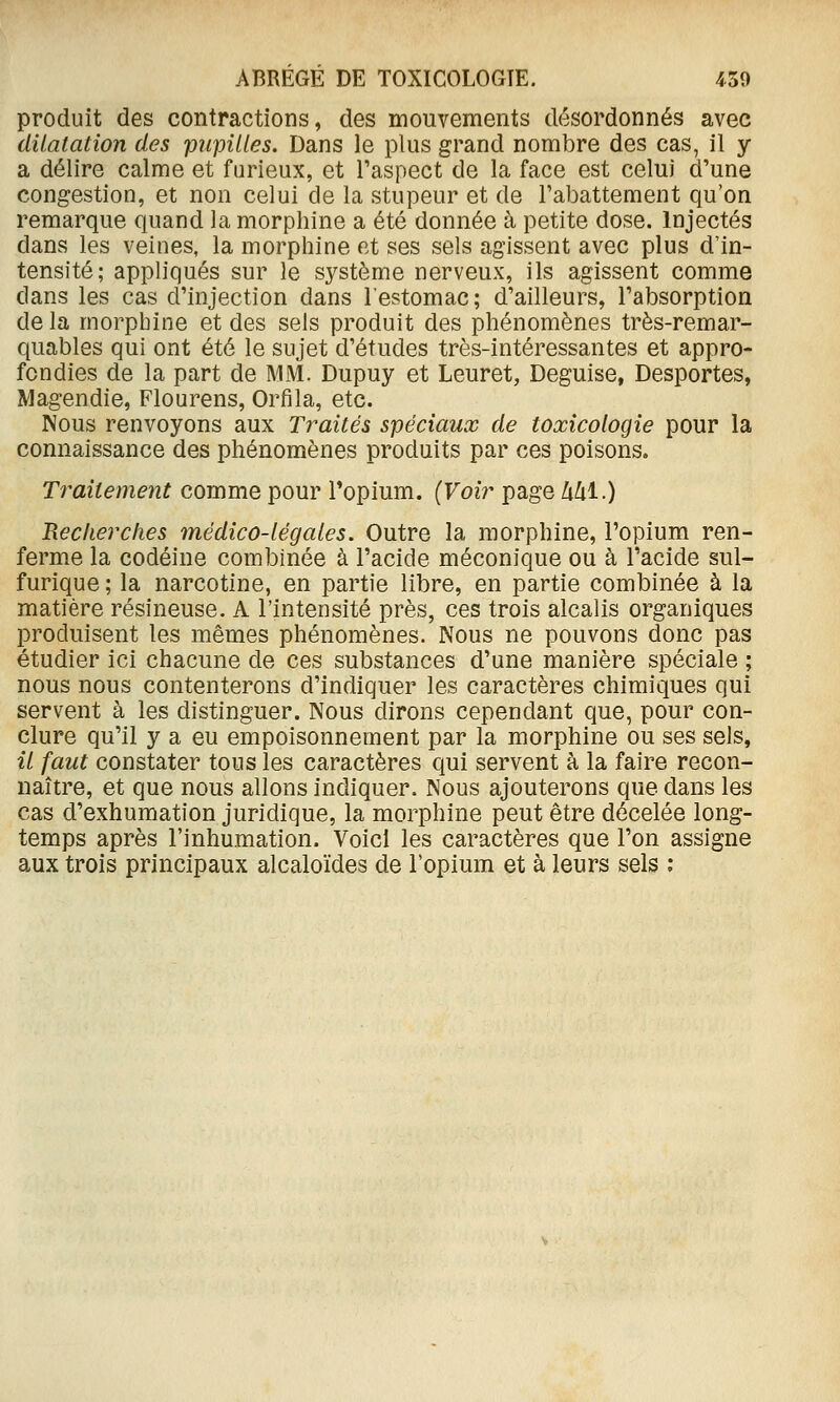 produit des contractions, des mouvements désordonnés avec dilatation des pupilles. Dans le plus grand nombre des cas, il y a délire calme et furieux, et l'aspect de la face est celui d'une congestion, et non celui de la stupeur et de l'abattement qu'on remarque quand la morphine a été donnée à petite dose. Injectés dans les veines, la morphine et ses sels agissent avec plus d'in- tensité; appliqués sur le système nerveux, ils agissent comme dans les cas d'injection dans l'estomac; d'ailleurs, l'absorption de la morphine et des sels produit des phénomènes très-remar- quables qui ont été le sujet d'études très-intéressantes et appro- fondies de la part de MM. Dupuy et Leuret, Déguise, Desportes, Magendie, Flourens, Orfila, etc. Nous renvoyons aux Traités spéciaux de toxicologie pour la connaissance des phénomènes produits par ces poisons. Traitement comme pour Topium. {Voir page Ml.) Recherches médico-légales. Outre la morphine, l'opium ren- ferme la codéine combinée à l'acide méconique ou à l'acide sul- furique ; la narcotine, en partie libre, en partie combinée à la matière résineuse. A l'intensité près, ces trois alcalis organiques produisent les mêmes phénomènes. Nous ne pouvons donc pas étudier ici chacune de ces substances d'une manière spéciale ; nous nous contenterons d'indiquer les caractères chimiques qui servent à les distinguer. Nous dirons cependant que, pour con- clure qu'il y a eu empoisonnement par la morphine ou ses sels, il faut constater tous les caractères qui servent à la faire recon- naître, et que nous allons indiquer. Nous ajouterons que dans les cas d'exhumation juridique, la morphine peut être décelée long- temps après l'inhumation. Voici les caractères que l'on assigne aux trois principaux alcaloïdes de l'opium et à leurs sels ;