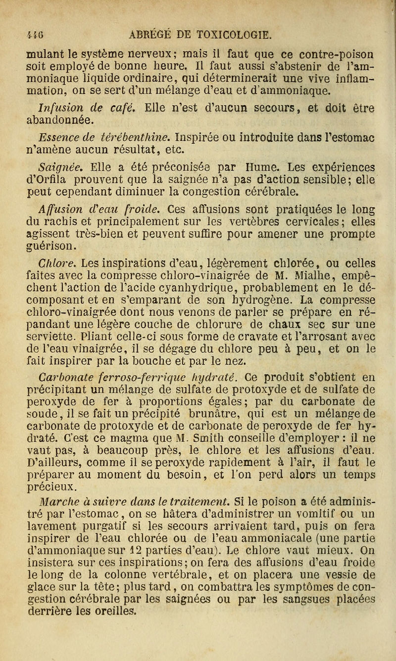 mulant le système nerveux ; mais il faut que ce contre-poison soit employé de bonne heure. Il faut aussi s'abstenir de l'am- moniaque liquide ordinaire, qui déterminerait une vive inflam- mation, on se sert d'un mélange d'eau et d'ammoniaque. Infusion de café. Elle n'est d'aucun secours, et doit être abandonnée. Essence de térébenthine. Inspirée ou introduite dans l'estomac n'amène aucun résultat, etc. Saignée, Elle a été préconisés par Hume. Les expériences d'Orfila prouvent que la saignée n'a pas d'action sensible ; elie peut cependant diminuer la congestion cérébrale. Affusion d'eau froide. Ces affusions sont pratiquées le long du rachis et principalement sur les vertèbres cervicales ; elles agissent très-bien et peuvent sufiSre pour amener une prompte guérison. Chlore. Les inspirations d'eau, légèrement chlorée, ou celles faites avec la compresse chloro-vinaigrée de M. Mialhe, empê- chent l'action de l'acide cyanhydrique, probablement en le dé- composant et en s'emparant de son hydrogène. La compresse chloro-vinaigrée dont nous venons de parler se prépare en ré- pandant une légère couche de chlorure de chaux sec sur une serviette. Pliant celle-ci sous forme de cravate et l'arrosant avec de l'eau vinaigrée, il se dégage du chlore peu à peu, et on le fait inspirer par la bouche et par le nez. Carbonate ferroso-ferrique hydraté. Ce produit s'obtient en précipitant un mélange de sulfate de protoxyde et de sulfate de peroxyde de fer à proportions égales; par du carbonate de soude, il se fait un précipité brunâtre, qui est un mélange de carbonate de protoxyde et de carbonate de peroxyde de fer hy- draté. C'est ce magma que M. Smith conseille d'employer : il ne vaut pas, à beaucoup près, le chlore et les affusions d'eau. D'ailleurs, comme il se peroxyde rapidement à l'air, il faut le préparer au moment du besoin, et l'on perd alors un temps précieux. Marche à suivre dans le traitement. Si le poison a été adminis- tré par l'estomac, on se hâtera d'administrer un vomitif ou un lavement purgatif si les secours arrivaient tard, puis on fera inspirer de Peau chlorée ou de l'eau ammoniacale (une partie d'ammoniaque sur 12 parties d'eau). Le chlore vaut mieux. On insistera sur ces inspirations; on fera des affusions d'eau froide le long de la colonne vertébrale, et on placera une vessie de glace sur la tête; plus tard, on combattra les symptômes de con- gestion cérébrale par les saignées ou par les sangsues placées derrière les oreilles.