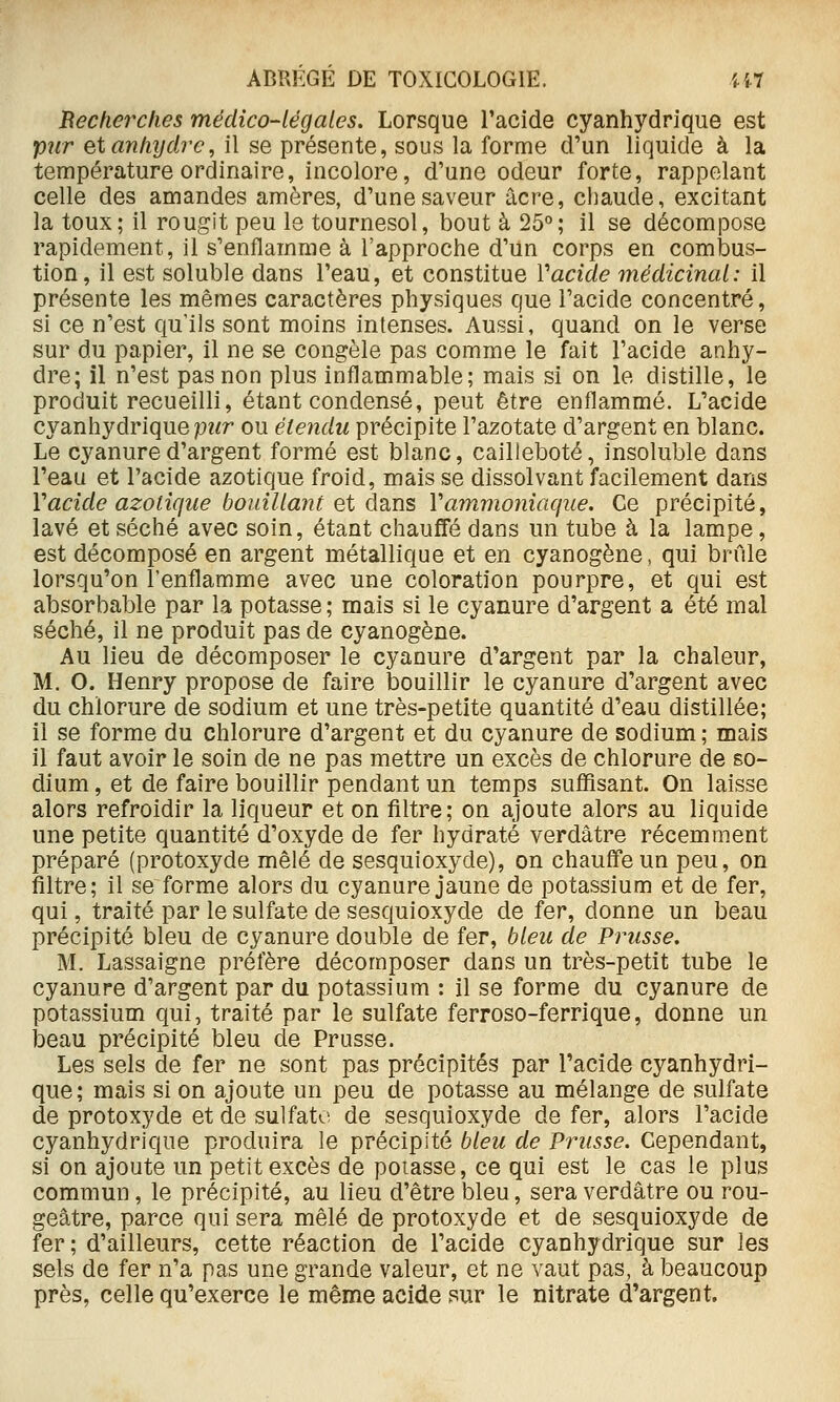 Recherches médico-légales. Lorsque l'acide cyanhydrique est pur etanhydi-e, il se présente, sous la forme d'un liquide à la température ordinaire, incolore, d'une odeur forte, rappelant celle des amandes amères, d'une saveur acre, chaude, excitant la toux; il rougit peu le tournesol, bout à 25°; il se décompose rapidement, il s'enflamme à l'approche d'un corps en combus- tion, il est soluble dans l'eau, et constitue Vacide médicinal: il présente les mêmes caractères physiques que l'acide concentré, si ce n'est qu'ils sont moins intenses. Aussi, quand on le verse sur du papier, il ne se congèle pas comme le fait l'acide anhy- dre; il n'est pas non plus inflammable; mais si on le distille, le produit recueilli, étant condensé, peut être enflammé. L'acide cyanhydrique pwr ou étendu précipite l'azotate d'argent en blanc. Le cyanure d'argent formé est blanc, cailleboté, insoluble dans l'eau et l'acide azotique froid, mais se dissolvant facilement dans Vacide azotique bouillant et dB,ns Vammoniaque. Ce précipité, lavé et séché avec soin, étant chauffé dans un tube à la lampe, est décomposé en argent métallique et en cyanogène, qui brûle lorsqu'on l'enflamme avec une coloration pourpre, et qui est absorbable par la potasse; mais si le cyanure d'argent a été mal séché, il ne produit pas de cyanogène. Au lieu de décomposer le cyanure d'argent par la chaleur, M. 0. Henry propose de faire bouillir le cyanure d'argent avec du chlorure de sodium et une très-petite quantité d'eau distillée; il se forme du chlorure d'argent et du cyanure de sodium ; mais il faut avoir le soin de ne pas mettre un excès de chlorure de so- dium, et de faire bouillir pendant un temps suffisant. On laisse alors refroidir la liqueur et on filtre; on ajoute alors au liquide une petite quantité d'oxyde de fer hydraté verdâtre récemment préparé (protoxyde mêlé de sesquioxyde), on chauffe un peu, on filtre; il se forme alors du cyanure jaune de potassium et de fer, qui, traité par le sulfate de sesquioxyde de fer, donne un beau précipité bleu de cyanure double de fer, bleu de Prusse. M. Lassaigne préfère décomposer dans un très-petit tube le cyanure d'argent par du potassium : il se forme du cyanure de potassium qui, traité par le sulfate ferroso-ferrique, donne un beau précipité bleu de Prusse. Les sels de fer ne sont pas précipités par l'acide cyanhydri- que ; mais si on ajoute un peu de potasse au mélange de sulfate de protoxyde et de sulfate de sesquioxyde de fer, alors l'acide cyanhydrique produira le précipité bleu de Prusse. Cependant, si on ajoute un petit excès de poiasse, ce qui est le cas le plus commun, le précipité, au lieu d'être bleu, sera verdâtre ou rou- geâtre, parce qui sera mêlé de protoxyde et de sesquioxyde de fer ; d'ailleurs, cette réaction de l'acide cyanhydrique sur les sels de fer n'a pas une grande valeur, et ne vaut pas, à beaucoup près, celle qu'exerce le même acide sur le nitrate d'argent.