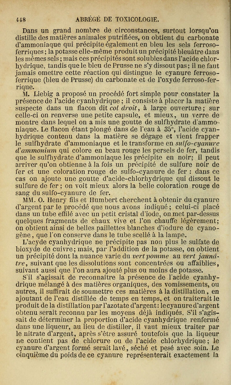 Dans un grand nombre de circonstances, surtout lorsqu'on distille des matières animales putrifiées, on obtient du carbonate d'ammoniaque qui précipite également en bleu les sels ferroso- ferriques ; la potasse elle-même produit un précipité bleuâtre dans les mêmes sels ; mais ces précipités sont solubles dans l'acide chlor- hydrique, tandis que le bleu de Prusse ne s'y dissout pas ; il ne faut jamais omettre cette réaction qui distingue le cyanure ferroso- ferrique (bleu de Prusse) du carbonate et de l'oxyde ferroso-fer- rique. M. Liebig a proposé un procédé fort simple pour constater la présence de l'acide cyanhydrique ; il consiste à placer la matière suspecte dans un flacon ûit cot droit, à large ouverture; sur celle-ci on renverse une petite capsule, et mieux, un verre de montre dans lequel on a mis une goutte de sulfhydrate d'ammo- niaque. Le flacon étant plongé dans de l'eau à 35% l'acide cyan- hydrique contenu dans la matière se dégage et vient frapper le sulfhydrate d'ammoniaque et le transforme en siilfo-cyanure d'ammonium qui colore en beau rouge les persels de fer, tandis que le sulfhydrate d'ammoniaque les précipite en noir; il peut arriver qu'on obtienne à la fois un précipité de sulfure noir de fer et une coloration rouge de sulfo-cyanure de fer : dans ce cas on ajoute une goutte d'acide-chlorhydrique qui dissout le sulfure de fer ; on voit mieux alors la belle coloration rouge de sang du sulfo-cyanure de fer. MM. 0. Henry fils et Humbert cherchent à obtenir du cyanure d'argent par le procédé que nous avons indiqué ; celui-ci placé dans un tube effilé avec un petit cristal d'iode, on met par-dessus quelques fragments de chaux vive et l'on chauff'e légèrement; on obtient ainsi de belles paillettes blanches d'iodure de cyano- gène , que l'on conserve dans le tube scellé à la lampe. L'acyde cyanhydrique ne précipite pas non plus le sulfate de bioxyde de cuivre; mais, par l'addition de la potasse, on obtient un précipité dont la nuance varie du vert pomme au vert jaunâ- tre, suivant que les dissolutions sont concentrées ou affaiblies, suivant aussi que l'on aura ajouté plus ou moins de potasse. S'il s'agissait de reconnaître la présence de l'acide cyanhy- drique mélangé à des matières organiques, des vomissements, ou autres, il suffirait de soumettre ces matières à la distillation, en ajoutant de l'eau distillée de temps en temps, et on traiterait le produit de la distillation par l'azotate d'argent: le cyanure d'argent obtenu serait reconnu par les moyens déjà indiqués. S'il s'agis- sait de déterminer la proportion d'acide cyanhydrique renfermé dans une liqueur, au lieu de distiller, il vaut mieux traiter par le nitrate d'argent, après s'être assuré toutefois que la liqueur ne contient pas de chlorure ou de l'acide chlorhydrique ; le cyanure d'argent formé serait lavé, séché et pesé avec soin. Le cinquième du poids de ce cyanure représenterait exactement la