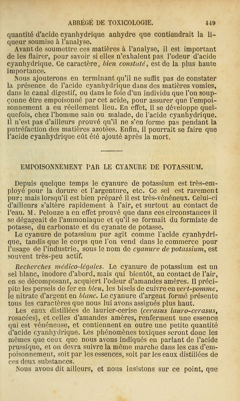 quantité d'acide cyanhydrique anhydre que contiendrait la li- queur soumise à l'analyse. Avant de soumettre ces matières à l'analyse, il est important de les flairer, pour savoir si elles n'exhalent pas l'odeur d'acide cyanhydrique. Ce caractère, bien constaté, est de la plus haute importance. JNous ajouterons en terminant qu'il ne suffit pas de constater la présence de l'acide cyanhydrique dans des matières vomies, dans le canal digestif, ou dans le foie d'un individu que l'on soup- çonne être empoisonné par cet acide, pour assurer que l'empoi- sonnement a eu réellement lieu. En effet, il se développe quel- quefois, chez l'homme sain ou malade, de l'acide cyanhydrique. Il n'est pas d'ailleurs prouvé qu'il ne s'en forme pas pendant la putréfaction des matières azotées. Enfin, il pourrait se faire que l'acide cyanhydrique eût été ajouté après la mort. EMPOISONNEMENT PAR LE CYANURE DE POTASSIUM. Depuis quelque temps le cyanure de potassium est très-em- ployé pour la dorure et l'argenture, etc. Ce sel est rarement pur; mais lorsqu'il est bien préparé il est très-vénéneux. Celui-ci d'ailleurs s'altère rapidement à l'air, et surtout au contact de l'eau. M. Pelouze a en effet prouvé que dans ces circonstances il se dégageait de l'ammoniaque et qu'il se formait du formiate de potasse, du carbonate et du cyanate de potasse. Le cyanure de potassium pur agit comme l'acide cyanhydri- que, tandis que le corps que l'on vend dans le commerce pour l'usage de l'industrie, sous le nom de cyanure de potassium^ est souvent très-peu actif. Recherches médico-légales. Le cyanure de potassium est un sel blanc, inodore d'abord, mais qui bientôt, au contact de l'air, en se décomposant, acquiert l'odeur d'amandes amères. 11 préci- pite les persels de fer en bleu, les bisels de o.mNYQQnvert-'pomme, le nitrate d'argent en blanc. Le cyanure d'argent formé présente tous les caractères que nous lui avons assignés plus haut. Les eaux distillées de laurier-cerise {cerasus lauro-cerasus^ rosacées), et celles d'amandes amères, renferment une essence qui est vénéneuse, et contiennent en outre une petite quantité d'acide cyanhydrique. Les phénomènes toxiques seront donc les mêmes que ceux que nous avons indiqués en parlant de l'acide prussique, et on devra suivre la même marche dans les cas d'em- poisonnement, soit par les essences, soit par les eaux distillées de ces deux substances. Nous avons dit ailleurs, et nous insistons sur ce point, que