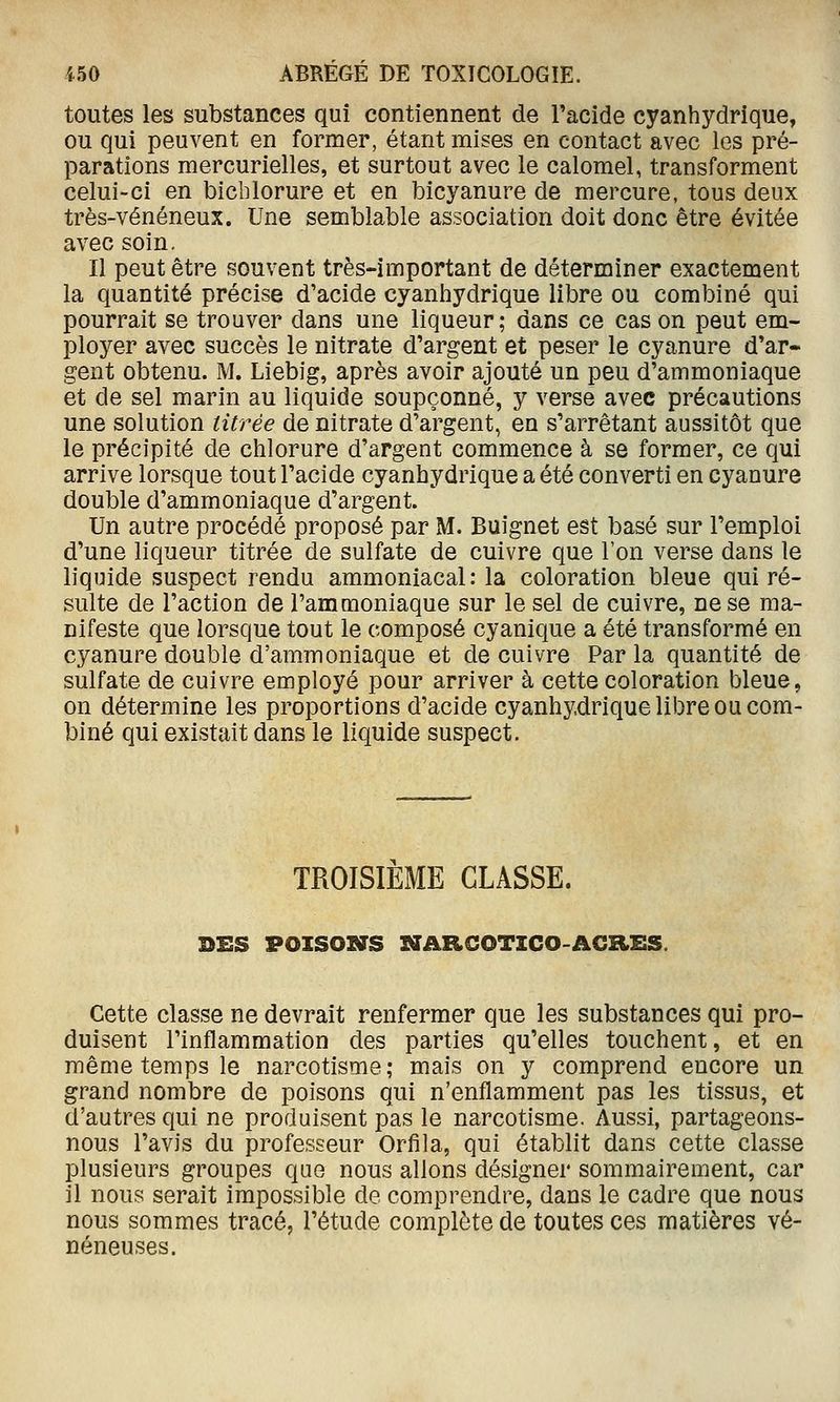 toutes les substances qui contiennent de l'acide cyanhydrique, ou qui peuvent en former, étant mises en contact avec les pré- parations mercurielles, et surtout avec le calomel, transforment celui-ci en bicblorure et en bicyanure de mercure, tous deux très-vénéneux. Une semblable association doit donc être évitée avec soin. Il peut être souvent très-important de déterminer exactement la quantité précise d'acide cyanhydrique libre ou combiné qui pourrait se trouver dans une liqueur; dans ce cas on peut em- ployer avec succès le nitrate d'argent et peser le cyanure d'ar- gent obtenu. M. Liebig, après avoir ajouté un peu d'ammoniaque et de sel marin au liquide soupçonné, y verse avec précautions une solution titrée de nitrate d'argent, en s'arrêtant aussitôt que le précipité de chlorure d'argent commence à se former, ce qui arrive lorsque tout l'acide cyanhydrique a été converti en cyanure double d'ammoniaque d'argent. Un autre procédé proposé par M. Buignet est basé sur l'emploi d'une liqueur titrée de sulfate de cuivre que l'on verse dans le liquide suspect rendu ammoniacal: la coloration bleue qui ré- sulte de l'action de l'ammoniaque sur le sel de cuivre, ne se ma- nifeste que lorsque tout le composé cyanique a été transformé en cyanure double d'ammoniaque et de cuivre Par la quantité de sulfate de cuivre employé pour arriver à cette coloration bleue, on détermine les proportions d'acide cyanhydrique libre ou com- biné qui existait dans le liquide suspect. TROISIEME CLASSE. DES POXSOXffS SUARCOTICO-ACaiiS. Cette classe ne devrait renfermer que les substances qui pro- duisent l'inflammation des parties qu'elles touchent, et en même temps le narcotisme ; mais on y comprend encore un grand nombre de poisons qui n'enflamment pas les tissus, et d'autres qui ne produisent pas le narcotisme. Aussi, partageons- nous l'avis du professeur Orfila, qui établit dans cette classe plusieurs groupes que nous allons désigner sommairement, car il nous serait impossible de comprendre, dans le cadre que nous nous sommes tracé, l'étude complète de toutes ces matières vé- néneuses.