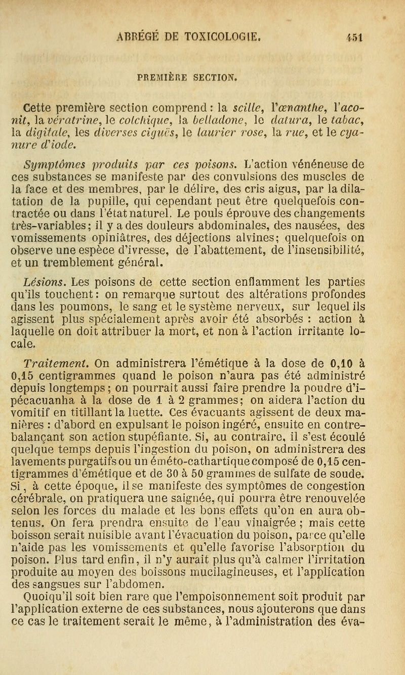 PREMIÈRE SECTION. Cette première section comprend : la scîlle, Vœnanthe, Vaco- nît, la vératrine, le colchique, la belladone, le dalura, le tabac^ la digitale, les diverses cigucs, le laurier rose, la rue, et le cija- nure d'iode. Symptômes produits par ces poisons. L'action vénéneuse de ces substances se manifeste par des convulsions des muscles de la face et des membres, par le délire, des cris aigus, par la dila- tation de la pupille, qui cependant peut être quelquefois con- tractée ou dans l'état naturel. Le pouls éprouve des changements très-variables ; il y a des douleurs abdominales, des nausées, des vomissements opiniâtres, des déjections alvines; quelquefois on observe une espèce d'ivresse, de l'abattement, de l'insensibilité, et un tremblement général. Lésions. Les poisons de cette section enflamment les parties qu'ils touchent : on remarque surtout des altérations profondes dans les poumons, le sang et le système nerveux, sur lequel ils agissent plus spécialement après avoir été absorbés : action à laquelle on doit attribuer la mort, et non à l'action irritante lo- cale. Traitement. On administrera l'émétique à la dose de 0,10 à 0,15 centigrammes quand le poison n'aura pas été administré depuis longtemps ; on pourrait aussi faire prendre la poudre d'i- pécacuanha à la dose de 1 à 2 grammes; on aidera l'action du vomitif en titillant la luette. Ces évacuants agissent de deux ma- nières : d'abord en expulsant le poison ingéré, ensuite en contre- balançant son action stupéfiante. Si, au contraire, il s'est écoulé quelque temps depuis l'ingestion du poison, on administrera des lavements purgatifs ou un éméto-cathartique composé de 0,15 cen- tigrammes d'émiétique et de 30 à 60 grammes de sulfate de soude. Si, à cette époque, il se manifeste des symptômes de congestion cérébrale, on pratiquera une saignée, qui pourra être renouvelée selon les forces du malade et les bons effets qu'on en aura ob- tenus. On fera prendra ensuite de l'eau vinaigrée; mais cette boisson serait nuisible avant l'évacuation du poison, parce qu'elle n'aide pas les vomissements et qu'elle favorise l'absorption du poison. Plus tard enfin, il n'y aurait plus qu'à calmer l'irritation produite au moyen des boissons mucilagineuses, et l'application des sangsues sur l'abdomen. Quoiqu'il soit bien rare que l'empoisonnement soit produit par l'application externe de ces substances, nous ajouterons que dans ce cas le traitement serait le même, à l'administration des éva-