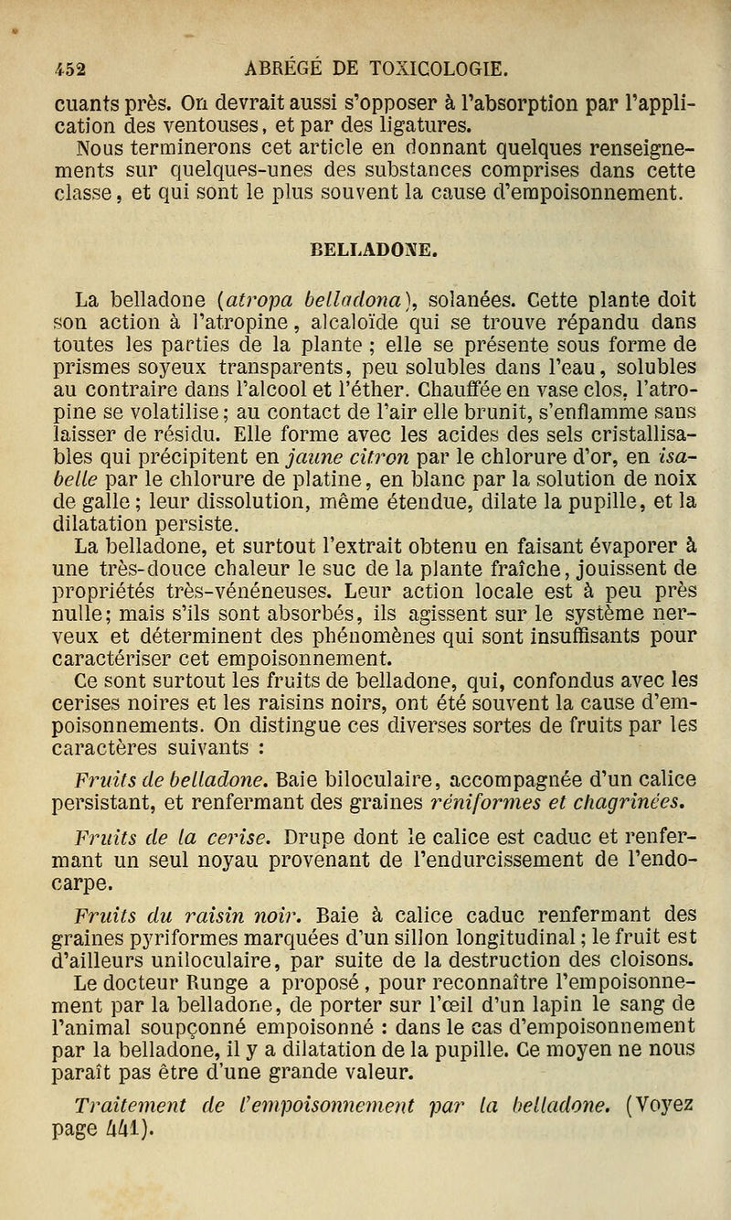 cuants près. On devrait aussi s'opposer à Tabsorption par l'appli- cation des ventouses, et par des ligatures. Nous terminerons cet article en donnant quelques renseigne- ments sur quelques-unes des substances comprises dans cette classe, et qui sont le plus souvent la cause d'empoisonnement. BELLADOiVE. La belladone {atropa belladona), solanées. Cette plante doit son action à l'atropine, alcaloïde qui se trouve répandu dans toutes les parties de la plante ; elle se présente sous forme de prismes soyeux transparents, peu solubles dans l'eau, solubles au contraire dans l'alcool et l'éther. Chauffée en vase clos, l'atro- pine se volatilise ; au contact de l'air elle brunit, s'enflamme sans laisser de résidu. Elle forme avec les acides des sels cristallisa- bles qui précipitent en jaune citron par le chlorure d'or, en Isa- belle par le chlorure de platine, en blanc par la solution de noix de galle ; leur dissolution, même étendue, dilate la pupille, et la dilatation persiste. La belladone, et surtout l'extrait obtenu en faisant évaporer à une très-douce chaleur le suc de la plante fraîche, jouissent de propriétés très-vénéneuses. Leur action locale est à peu près nulle; mais s'ils sont absorbés, ils agissent sur le système ner- veux et déterminent des phénomènes qui sont insuffisants pour caractériser cet empoisonnement. Ce sont surtout les fruits de belladone, qui, confondus avec les cerises noires et les raisins noirs, ont été souvent la cause d'em- poisonnements. On distingue ces diverses sortes de fruits par les caractères suivants : Fruits de belladone. Baie biloculaire, accompagnée d'un calice persistant, et renfermant des graines réniformes et chagrinées. Fruits de la cerise. Drupe dont le calice est caduc et renfer- mant un seul noyau provenant de l'endurcissement de l'endo- carpe. Fruits du raisin noir. Baie à calice caduc renfermant des graines pyriformes marquées d'un sillon longitudinal ; le fruit est d'ailleurs uniloculaire, par suite de la destruction des cloisons. Le docteur Runge a proposé, pour reconnaître l'empoisonne- ment par la belladone, de porter sur l'œil d'un lapin le sang de l'animal soupçonné empoisonné : dans le cas d'empoisonnement par la belladone, il y a dilatation de la pupille. Ce moyen ne nous paraît pas être d'une grande valeur. Traitement de Cempoisonnement par la belladone. (Voyez page Mi).
