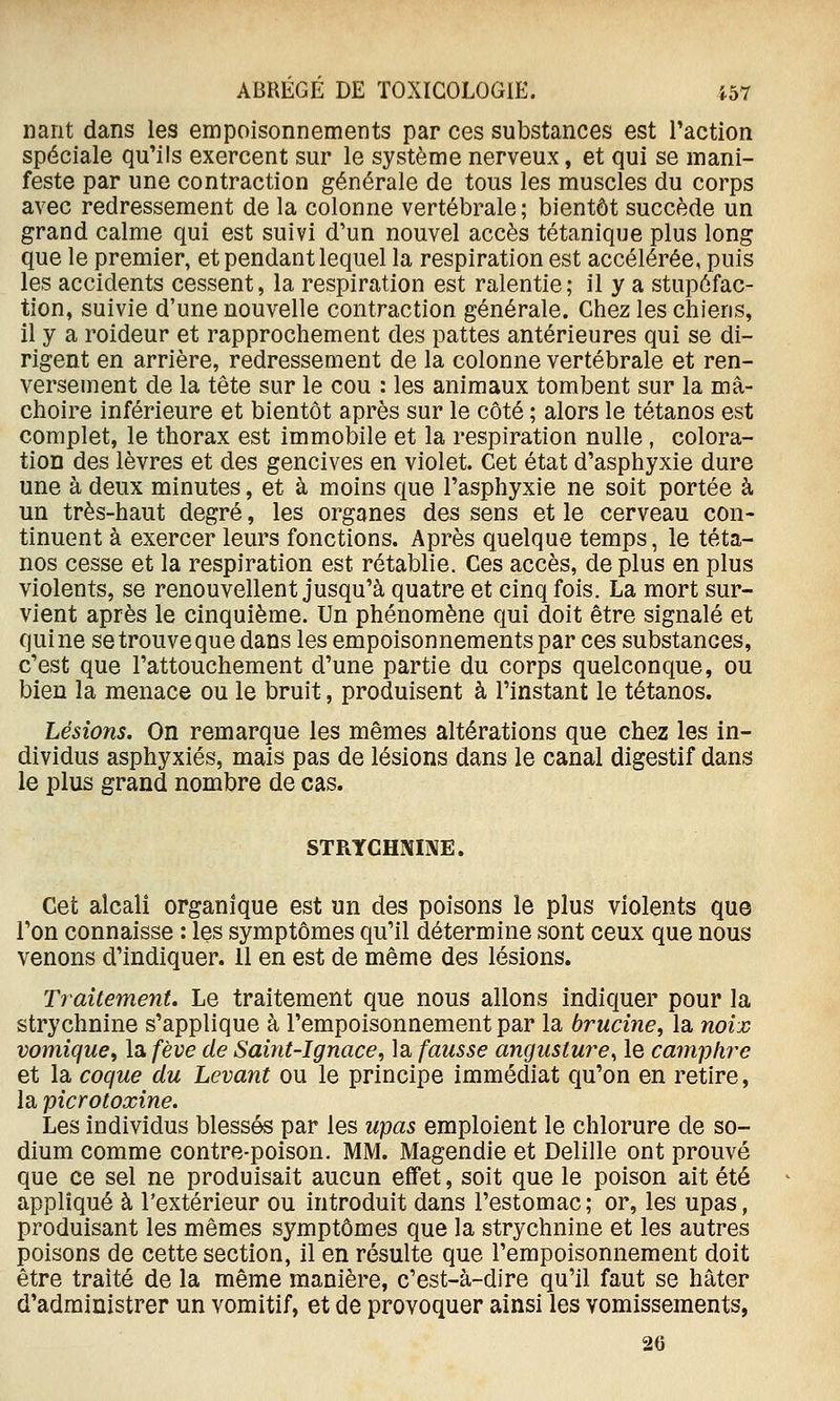 liant dans les empoisonnements par ces substances est Taction spéciale qu'ils exercent sur le système nerveux, et qui se mani- feste par une contraction générale de tous les muscles du corps avec redressement de la colonne vertébrale ; bientôt succède un grand calme qui est suivi d'un nouvel accès tétanique plus long que le premier, et pendant lequel la respiration est accélérée, puis les accidents cessent, la respiration est ralentie; il y a stupéfac- tion, suivie d'une nouvelle contraction générale. Chez les chiens, il y a roideur et rapprochement des pattes antérieures qui se di- rigent en arrière, redressement de la colonne vertébrale et ren- versement de la tête sur le cou : les animaux tombent sur la mâ- choire inférieure et bientôt après sur le côté ; alors le tétanos est complet, le thorax est immobile et la respiration nulle, colora- tion des lèvres et des gencives en violet. Cet état d'asphyxie dure une à deux minutes, et à moins que l'asphyxie ne soit portée à un très-haut degré, les organes des sens et le cerveau con- tinuent à exercer leurs fonctions. Après quelque temps, le téta- nos cesse et la respiration est rétablie. Ces accès, de plus en plus violents, se renouvellent jusqu'à quatre et cinq fois. La mort sur- vient après le cinquième. Un phénomène qui doit être signalé et quine se trouve que dans les empoisonnements par ces substances, c'est que l'attouchement d'une partie du corps quelconque, ou bien la menace ou le bruit, produisent à l'instant le tétanos. Lésions. On remarque les mêmes altérations que chez les in- dividus asphyxiés, mais pas de lésions dans le canal digestif dans le plus grand nombre de cas. STPtYCHNINE. Cet alcali organique est un des poisons le plus violents que l'on connaisse : les symptômes qu'il détermine sont ceux que nous venons d'indiquer. 11 en est de même des lésions. Traitement. Le traitement que nous allons indiquer pour la strychnine s'applique à l'empoisonnement par la brucine, la noix vomique, la fève de Saint-Ignace, la fausse angusture^ le camphre et la coque du Levant ou le principe immédiat qu'on en retire, la picrotoxine. Les individus blessés par les upas emploient le chlorure de so- dium comme contre-poison. MM. Magendie et Delille ont prouvé que ce sel ne produisait aucun effet, soit que le poison ait été appliqué à l'extérieur ou introduit dans l'estomac ; or, les upas, produisant les mêmes symptômes que la strychnine et les autres poisons de cette section, il en résulte que l'empoisonnement doit être traité de la même manière, c'est-à-dire qu'il faut se hâter d'administrer un vomitif, et de provoquer ainsi les vomissements, 26
