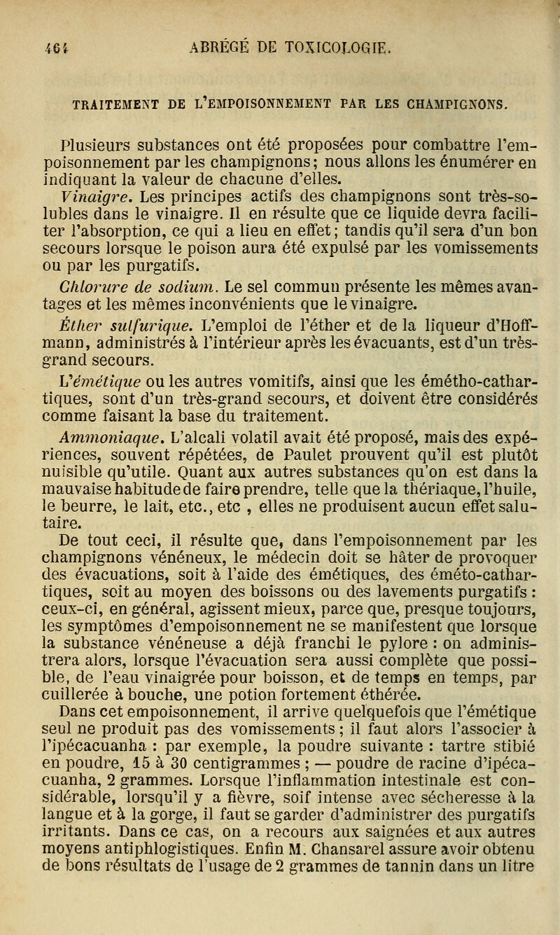 TRAITEMENT DE L'EMPOISONNEMENT PAR LES CHAMPIGNONS. Plusieurs substances ont été proposées pour combattre l'em- poisonnement par les champignons ; nous allons les énumérer en indiquant la valeur de chacune d'elles. Vinaigre. Les principes actifs des champignons sont très-so- lubles dans le vinaigre. Il en résulte que ce liquide devra facili- ter l'absorption, ce qui a lieu en effet; tandis qu'il sera d'un bon secours lorsque le poison aura été expulsé par les vomissements ou par les purgatifs. Chlorure de soclimn. Le sel commun présente les mêmes avan- tages et les mêmes inconvénients que le vinaigre. Éther sulfurique. L'emploi de l'éther et de la liqueur d'Hoff- mann, administrés à l'intérieur après les évacuants, est d'un très- grand secours. Véméticjue ou les autres vomitifs, ainsi que les émétho-cathar- tiques, sont d'un très-grand secours, et doivent être considérés comme faisant la base du traitement. Ammoniaque, L'alcali volatil avait été proposé, mais des expé- riences, souvent répétées, de Paulet prouvent qu'il est plutôt nuisible qu'utile. Quant aux autres substances qu'on est dans la mauvaise habitude de faire prendre, telle que la thériaque, l'huile, le beurre, le lait, etc., etc , elles ne produisent aucun effet salu- taire. De tout ceci, il résulte que, dans l'empoisonnement par les champignons vénéneux, le médecin doit se hâter de provoquer des évacuations, soit à l'aide des émétiques, des éméto-cathar- tiques, soit au moyen des boissons ou des lavements purgatifs : ceux-ci, en général, agissent mieux, parce que, presque toujours, les symptômes d'empoisonnement ne se manifestent que lorsque la substance vénéneuse a déjà franchi le pylore : on adminis- trera alors, lorsque l'évacuation sera aussi complète que possi- ble, de l'eau vinaigrée pour boisson, et de temps en temps, par cuillerée à bouche, une potion fortement éthérée. Dans cet empoisonnement, il arrive quelquefois que l'émétique seul ne produit pas des vomissements ; il faut alors l'associer à l'ipécacuanha : par exemple, la poudre suivante : tartre stibié en poudre, 15 à 30 centigrammes ; — poudre de racine d'ipéca- cuanha, 2 grammes. Lorsque l'inflammation intestinale est con- sidérable, lorsqu'il y a fièvre, soif intense avec sécheresse à la langue et à la gorge, il faut se garder d'administrer des purgatifs irritants. Dans ce cas, on a recours aux saignées et aux autres moyens antiphlogistiques. Enfin M. Chansarel assure avoir obtenu de bons résultats de l'usage de 2 grammes de tannin dans un litre