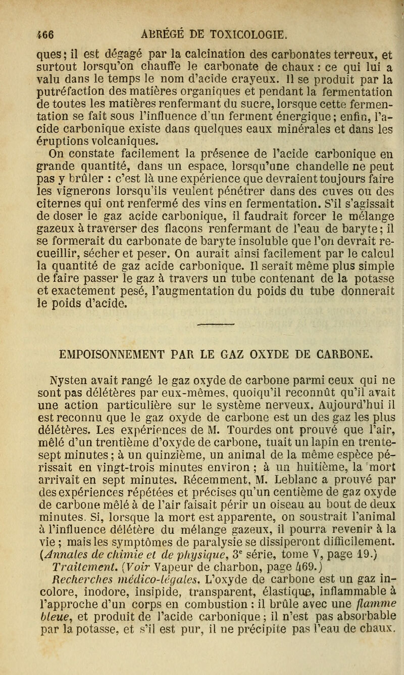 ques ; il est dégagé par la calcination des carbonates terreux, et surtout lorsqu'on chauffe le carbonate de chaux : ce qui lui a valu dans le temps le nom d'acide crayeux. 11 se produit par la putréfaction des matières organiques et pendant la fermentation de toutes les matières renfermant du sucre, lorsque cette fermen- tation se fait sous l'influence d'un ferment énergique ; enfin, l'a- cide carbonique existe dans quelques eaux minérales et dans les éruptions volcaniques. On constate facilement la présence de l'acide carbonique en grande quantité, dans un espace, lorsqu'une chandelle ne peut pas y brûler : c'est là une expérience que devraient toujours faire les vignerons lorsqu'ils veulent pénétrer dans des cuves ou des citernes qui ont renfermé des vins en fermentation. S'il s'agissait de doser le gaz acide carbonique, il faudrait forcer le mélange gazeux à traverser des flacons renfermant de l'eau de baryte; il se formerait du carbonate de baryte insoluble que l'on devrait re- cueillir, sécher et peser. On aurait ainsi facilement par le calcul la quantité de gaz acide carbonique. Il serait même plus simple de faire passer le gaz à travers un tube contenant de la potasse et exactement pesé, l'augmentation du poids du tube donnerait le poids d'acide. EMPOISONNEMENT PAR LE GAZ OXYDE DE CARBONE. Nysten avait rangé le gaz oxyde de carbone parmi ceux qui ne sont pas délétères par eux-mêmes, quoiqu'il reconnût qu'il avait une action particulière sur le système nerveux. Aujourd'hui il est reconnu que le gaz oxyde de carbone est un des gaz les plus délétères. Les expériences de M. Tourdes ont prouvé que l'air, mêlé d'un trentième d'oxyde de carbone, tuait un lapin en trente- sept minutes ; à un quinzième, un animal de la même espèce pé- rissait en vingt-trois minutes environ; à un huitième, la'mort arrivait en sept minutes. Récemment, M. Leblanc a prouvé par des expériences répétées et précises qu'un centième de gaz oxyde de carbone mêlé à de l'air faisait périr un oiseau au bout de deux minutes. Si, lorsque la mort est apparente, on soustrait l'animal à l'influence délétère du mélange gazeux, il pourra revenir à la vie; mais les symptômes de paralysie se dissiperont difficilement. {Annales de cliimie et de physique^ 3^ série, tome V, page 19.) Traitement. {Voir Vapeur de charbon, page Zi69.) Recherches médico-légales. L'oxyde de carbone est un gaz in- colore, inodore, insipide, transparent, élastique, inflammable à l'approche d'un corps en combustion : il brûle avec une flamme bleue, et produit de l'acide carbonique ; il n'est pas absorbable par la potasse, et s'il est pur, il ne précipite pas l'eau de chaux.