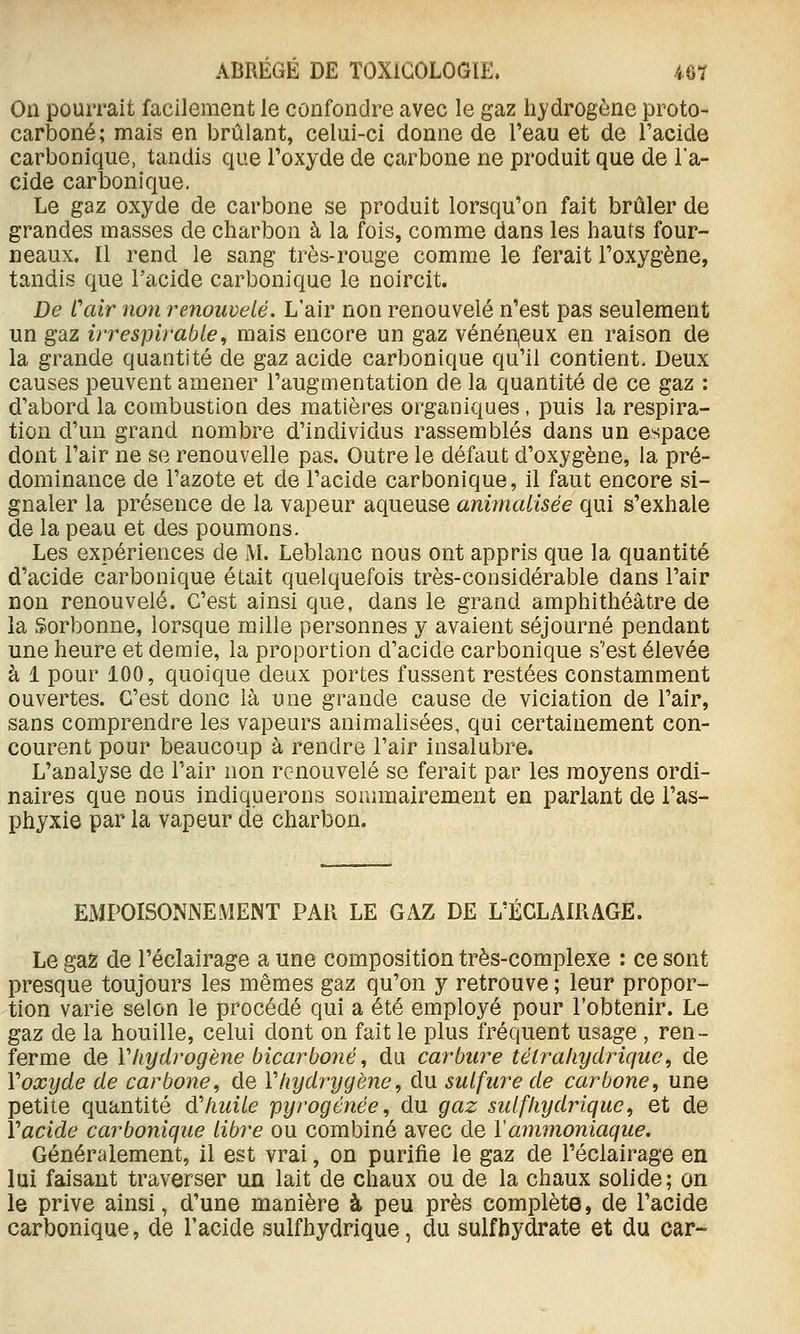 On pourrait facilement le confondre avec le gaz hydrogène proto- carboné; mais en brûlant, celui-ci donne de Teau et de l'acide carbonique, tandis que l'oxyde de carbone ne produit que de l'a- cide carbonique. Le gaz oxyde de carbone se produit lorsqu'on fait brûler de grandes masses de charbon à la fois, comme dans les hauts four- neaux. Il rend le sang très-rouge comme le ferait l'oxygène, tandis que l'acide carbonique le noircit. De Cair non renouvelé. L'air non renouvelé n'est pas seulement un gaz irrespirable^ mais encore un gaz vénéneux en raison de la grande quantité de gaz acide carbonique qu'il contient. Deux causes peuvent amener l'augmentation de la quantité de ce gaz : d'abord la combustion des matières organiques, puis la respira- tion d'un grand nombre d'individus rassemblés dans un espace dont l'air ne se renouvelle pas. Outre le défaut d'oxygène, la pré- dominance de l'azote et de l'acide carbonique, il faut encore si- gnaler la présence de la vapeur aqueuse animalisée qui s'exhale de la peau et des poumons. Les expériences de M. Leblanc nous ont appris que la quantité d'acide carbonique était quelquefois très-considérable dans l'air non renouvelé. C'est ainsi que, dans le grand amphithéâtre de la Sorbonne, lorsque mille personnes y avaient séjourné pendant une heure et demie, la proportion d'acide carbonique s'est élevée à 1 pour 100, quoique deux portes fussent restées constamment ouvertes. C'est donc là une grande cause de viciation de l'air, sans comprendre les vapeurs animalisées, qui certainement con- courent pour beaucoup à rendre l'air insalubre. L'analyse de l'air non renouvelé se ferait par les moyens ordi- naires que nous indiquerons sommairement en parlant de l'as- phyxie par la vapeur de charbon. EMPOISONNEMENT PAR LE GAZ DE L'ÉCLAIRAGE. Le gaz de l'éclairage a une composition très-complexe : ce sont presque toujours les mêmes gaz qu'on y retrouve ; leur propor- tion varie selon le procédé qui a été employé pour l'obtenir. Le gaz de la houille, celui dont on fait le plus fréquent usage , ren- ferme de Vhydrogène bicarboné, du carbure tétraliydrique, de V oxyde de carbone^ de Vhy dry gène, du sulfure de carbone, une petite quantité d'huile pyrogénée, du gaz suif hydrique, et de Vacide carbonique libre ou combiné avec de Y ammoniaque. Généralement, il est vrai, on purifie le gaz de l'éclairage en lui faisant traverser un lait de chaux ou de la chaux solide ; on le prive ainsi, d'une manière à peu près complète, de l'acide carbonique, de l'acide sulfhydrique, du sulfhydrate et du car-