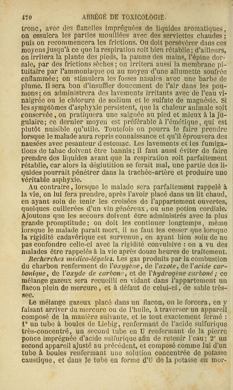 tronc, avec des flanelles imprégnées de liquides aromatiques, on essuiera les parties mouillées avec des serviettes chaudes ; puis on recommencera les frictions. On doit persévérer dans ces moyens jusqu'à ce que la respiration soit bien rétablie ; d'ailleurs, on irritera la plante des pieds, la paume des mains, l'épine dor- sale, par des frictions sèches ; on irritera aussi la membrane pi- tuitaire par l'ammoniaque ou au moyen d'une allumette soufrée enflammée; on stimulera les fosses nasales avec une barbe de plume. Il sera bon d'insufQer doucement de l'air dans les pou- mons; on administrera des lavements irritants avec de l'eau vi- naigrée ou le chlorure de sodium et le sulfate de magnésie. Si les symptômes d'asphyxie persistent, que la chaleur animale soit conservée , on pratiquera une saignée au pied et mieux à la ju- gulaire; ce dernier moyen est préférable à l'émétique, qui est plutôt nuisible qu'utile. Toutefois on pourra le faire prendre lorsque le malade aura repris connaissance et qu'il éprouvera des nausées avec pesanteur d estomac. Les lavements et les fumiga- tions de tabac doivent être bannis ; il faut aussi éviter de faire prendre des liquides avant que la respiration soit parfaitement rétablie, car alors la déglutition se ferait mal, une partie des li- quides pourrait pénétrer dans la trachée-artère et produire une véritable asphyxie. Au contraire, lorsque le malade sera parfaitement rappelé à la vie, on lui fera prendre, après l'avoir placé dans un lit chaud, en ayant soin de tenir les croisées de l'appartement ouvertes, quelques cuillerées d'un vin généreux, ou une potion cordiale. Ajoutons que les secours doivent être administrés avec la plus grande promptitude; on doit les continuer longtemps, même lorsque le malade paraît mort, il ne faut les cesser que lorsque la rigidité cadavérique est survenue, en ayant bien soin de ne pas confondre celle-ci avec la rigidité convulsive : on a vu des malades être rappelés à la vie après douze heures de traitement. Recherches médico-légales. Les gaz produits par la combustion du charbon renferment de Voxygène, de Vazole^ de Vacicle car- bonique , de Voxyde de carbone, et de Yhydrogène carboné ; ce mélange gazeux sera recueilli en vidant dans l'appartement un flacon plein de mercure, et à défaut de celui-ci, de sable très- vsec. Le mélange gazeux placé dans un flacon, on le forcera, en y faisant arriver du mercure ou de l'huile, à traverser un appareil composé de la manière suivante, et le tout exactement fermé : 1° un tube à boules de Liebig, renfermant de l'acide sulfurique très-concentré, un second tube en U renfermant de la pierre ponce imprégnée d'acide sulfurique afin de retenir l'eau; 2*^ un second appareil ajusté au précédent, et composé comme lui d'un tube à boules renfermant une solution concentrée de potasse caustique, et dans le tube en forme d'U de la potasse en mor-