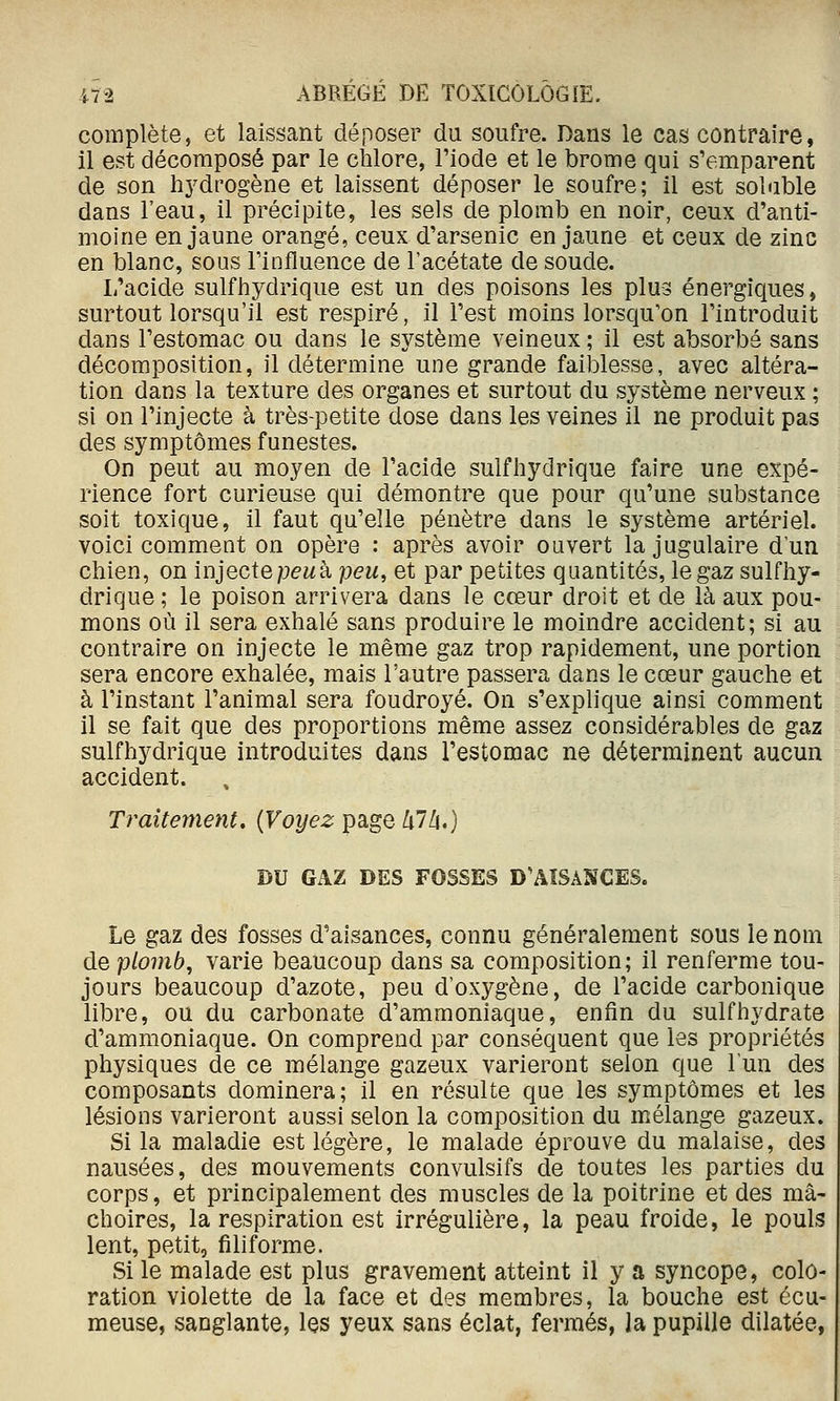 complète, et laissant déposer du soufre. Dans le cas contraire, il est décomposé par le chlore, l'iode et le brome qui s'emparent de son hj^drogène et laissent déposer le soufre; il est soluble dans l'eau, il précipite, les sels de plomb en noir, ceux d'anti- moine en jaune orangé, ceux d'arsenic en jaune et ceux de zinc en blanc, sous Finfiuence de l'acétate de soude. L'acide suif hydrique est un des poisons les plus énergiques, surtout lorsqu'il est respiré, il l'est moins lorsqu'on l'introduit dans l'estomac ou dans le système veineux ; il est absorba sans décomposition, il détermine une grande faiblesse, avec altéra- tion dans la texture des organes et surtout du système nerveux ; si on l'injecte à très-petite dose dans les veines il ne produit pas des symptômes funestes. On peut au moyen de l'acide sulfhydrique faire une expé- rience fort curieuse qui démontre que pour qu'une substance soit toxique, il faut qu'elle pénètre dans le système artériel, voici comment on opère : après avoir ouvert la jugulaire d'un chien, on injecte pewà peu, et par petites quantités, le gaz sulfhy- drique ; le poison arrivera dans le cœur droit et de là aux pou- mons où il sera exhalé sans produire le moindre accident; si au contraire on injecte le même gaz trop rapidement, une portion sera encore exhalée, mais l'autre passera dans le cœur gauche et à l'instant l'animal sera foudroyé. On s'explique ainsi comment il se fait que des proportions même assez considérables de gaz sulfhydrique introduites dans l'estomac ne déterminent aucun accident. Traitement. {Voyez page klh.) DU GAZ DES FOSSES D'AÎSâNCES. Le gaz des fosses d'aisances, connu généralement sous le nom de plomb, varie beaucoup dans sa composition; il renferme tou- jours beaucoup d'azote, peu d'oxygène, de l'acide carbonique libre, ou du carbonate d'ammoniaque, enfin du suif hydrate d'ammoniaque. On comprend par conséquent que les propriétés physiques de ce mélange gazeux varieront selon que l'un des composants dominera; il en résulte que les symptômes et les lésions varieront aussi selon la composition du mélange gazeux. Si la maladie est légère, le malade éprouve du malaise, des nausées, des mouvements convulsifs de toutes les parties du corps, et principalement des muscles de la poitrine et des mâ- choires, la respiration est irrégulière, la peau froide, le pouls lent, petit, filiforme. Si le malade est plus gravement atteint il y a syncope, colo- ration violette de la face et des membres, la bouche est écu- meuse, sanglante, les yeux sans éclat, fermés, la pupille dilatée,