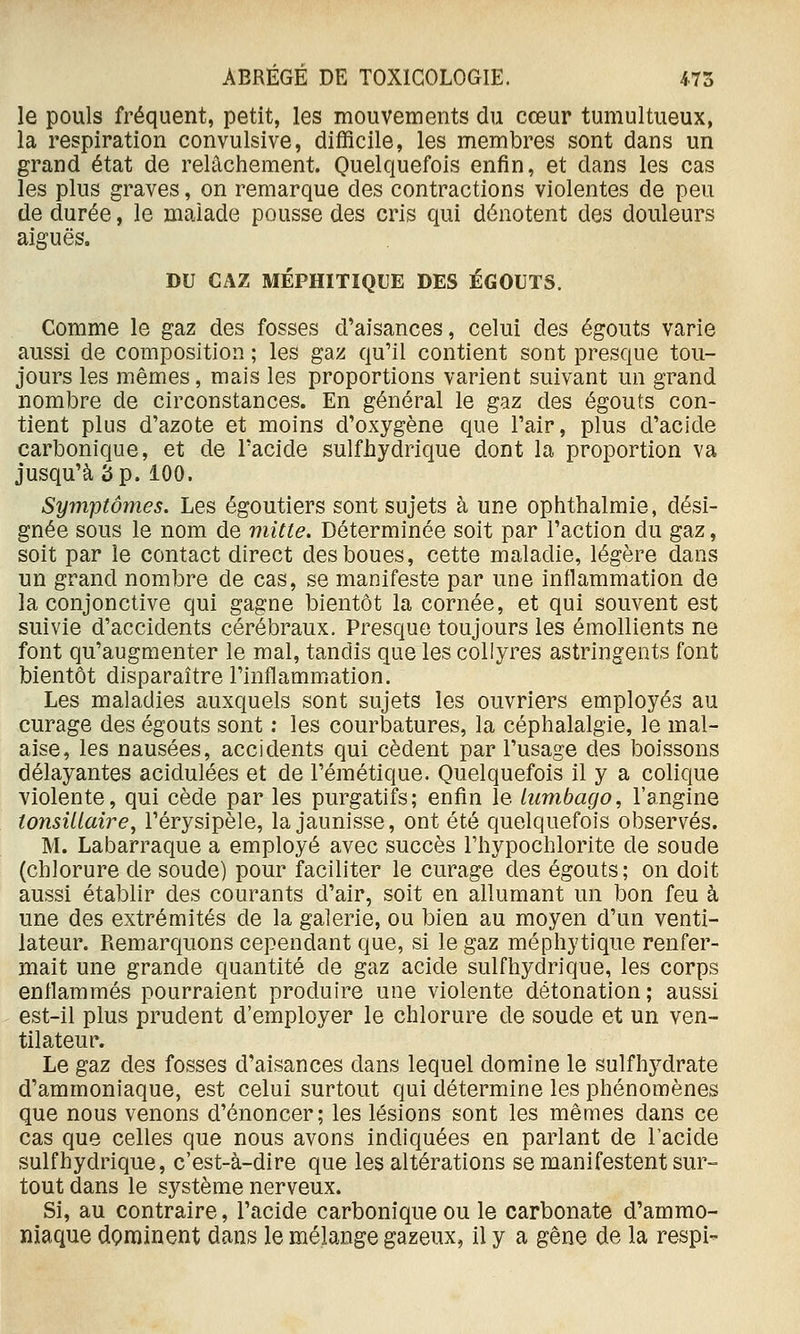 le pouls fréquent, petit, les mouvements du cœur tumultueux, la respiration convulsive, difficile, les membres sont dans un grand état de relâchement. Quelquefois enfin, et dans les cas les plus graves, on remarque des contractions violentes de peu de durée, le malade pousse des cris qui dénotent des douleurs aiguës. DU GAZ MÉPHITIQUE DES ÉGOUTS. Comme le gaz des fosses d'aisances, celui des égouts varie aussi de composition ; les gaz qu'il contient sont presque tou- jours les mêmes, mais les proportions varient suivant un grand nombre de circonstances. En général le gaz des égouts con- tient plus d'azote et moins d'oxygène que l'air, plus d'acide carbonique, et de l'acide sulfhydrique dont la proportion va jusqu'à 3 p. 100. Symptômes. Les égoutiers sont sujets à une ophthalmie, dési- gnée sous le nom de mitte. Déterminée soit par l'action du gaz, soit par le contact direct des boues, cette maladie, légère dans un grand nombre de cas, se manifeste par une inflammation de la conjonctive qui gagne bientôt la cornée, et qui souvent est suivie d'accidents cérébraux. Presque toujours les émollients ne font qu'augmenter le mal, tandis que les collyres astringents font bientôt disparaître l'inflammiation. Les maladies auxquels sont sujets les ouvriers employés au curage des égouts sont ; les courbatures, la céphalalgie, le mal- aise, les nausées, accidents qui cèdent par l'usage des boissons délayantes acidulées et de l'émétique. Quelquefois il y a colique violente, qui cède par les purgatifs; enfin le lumbago, l'angine ionsiUaire, l'érysipèle, la jaunisse, ont été quelquefois observés. M. Labarraque a employé avec succès Thypochlorite de soude (chlorure de soude) pour faciliter le curage des égouts; on doit aussi établir des courants d'air, soit en allumant un bon feu à une des extrémités de la galerie, ou bien au moyen d'un venti- lateur. Remarquons cependant que, si le gaz méphytique renfer- mait une grande quantité de gaz acide sulfhydrique, les corps enflammés pourraient produire une violente détonation ; aussi est-il plus prudent d'employer le chlorure de soude et un ven- tilateur. Le gaz des fosses d'aisances dans lequel domine le sulfhydrate d'ammoniaque, est celui surtout qui détermine les phénomènes que nous venons d'énoncer; les lésions sont les mêmes dans ce cas que celles que nous avons indiquées en parlant de l'acide sulfhydrique, c'est-à-dire que les altérations se manifestent sur- tout dans le système nerveux. Si, au contraire, l'acide carbonique ou le carbonate d'ammo- niaque dominent dans le mélange gazeux, il y a gêne de la respi-