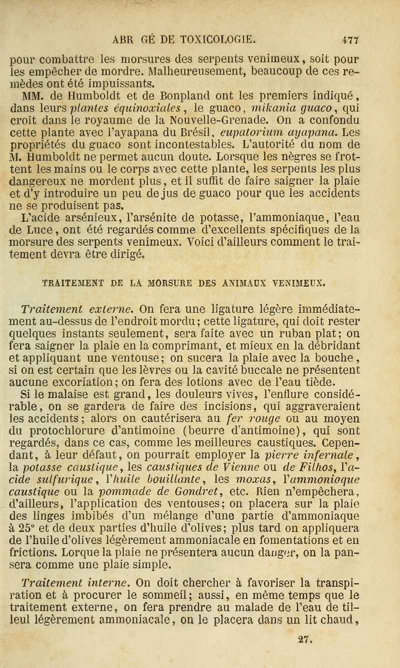pour combattre les morsures des serpents venimeux, soit pour les empêcher de mordre. Malheureusement, beaucoup de ces re- mèdes ont été impuissants. MM. de Humboldt et de Bonpland ont les premiers indiqué, dans leurs plantes équinoxiales, le guaco, mikanîa guaco, qui croît dans le royaume de la Nouvelle-Grenade. On a confondu cette plante avec l'ayapana du Brésil, cupatorium ayapana. Les propriétés du guaco sont incontestables. L'autorité du nom de M. Humboldt ne permet aucun doute. Lorsque les nègres se frot- tent les mains ou le corps avec cette plante, les serpents les plus dangereux ne mordent plus, et il suffit de faire saigner la plaie et d'y introduire un peu de jus de guaco pour que les accidents ne se produisent pas. L'acide arsénieux, l'arsénite de potasse, l'ammoniaque, l'eau de Luce, ont été regardés comme d'excellents spécifiques de la morsure des serpents venimeux. Voici d'ailleurs comment le trai- tement devra être dirigé, TRAITEMENT DE LA MORSURE DES ANIMAUX VENIMEUX, Traitement externe. On fera une ligature légère immédiate- ment au-dessus de l'endroit mordu ; cette ligature, qui doit rester quelques instants seulement, sera faite avec un ruban plat ; on fera saigner la plaie en la comprimant, et mieux en la débridant et appliquant une ventouse ; on sucera la plaie avec la bouche, si on est certain que les lèvres ou la cavité buccale ne présentent aucune excoriation ; on fera des lotions avec de l'eau tiède. Si le malaise est grand, les douleurs vives, l'enflure considé- rable, on se gardera de faire des incisions, qui aggraveraient les accidents ; alors on cautérisera au fer rouge ou au moyen du protochlorure d'antimoine (beurre d'antimoine), qui sont regardés, dans ce cas, comme les meilleures caustiques. Cepen- dant, à leur défaut, on pourrait employer la pierre infernale, la potasse caustique ^ les caustiques de Vienne ou de Fillios^ Va- cide sulfurique^ ïhuile bouillante, les moxas, Vammoniaque caustique ou la pommade de Gondret, etc. Rien n'empêchera, d'ailleurs, l'application des ventouses; on placera sur la plaie des linges imbibés d'un mélange d'une partie d'ammoniaque à 25° et de deux parties d'huile d'olives ; plus tard on appliquera de l'huile d'olives légèrement ammoniacale en fomentations et en frictions. Lorque la plaie ne présentera aucun daug^ir, on la pan- sera comme une plaie simple. Traitement interne. On doit chercher à favoriser la transpi- ration et à procurer le sommeil; aussi, en même temps que le traitement externe, on fera prendre au malade de l'eau de til- leul légèrement ammoniacale, on le placera dans un lit chaud,