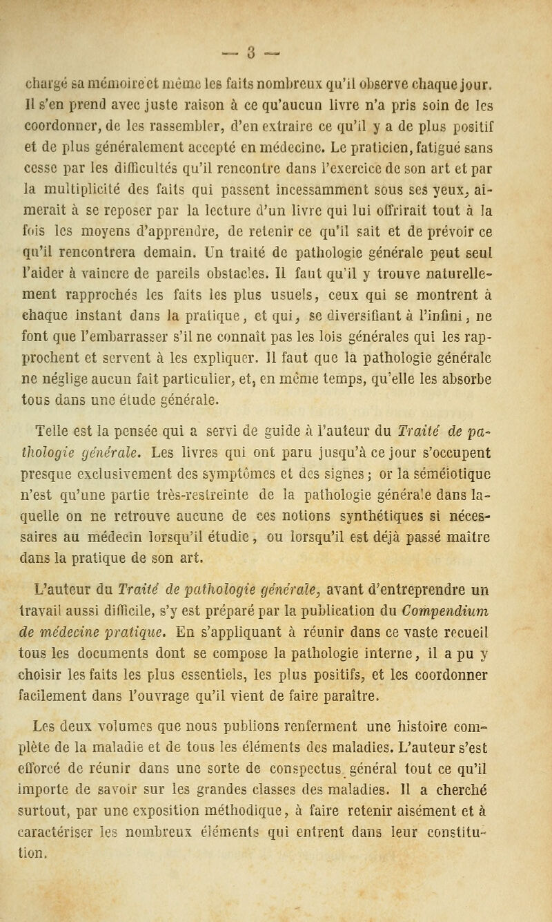 chargé sa mémoire et même les faits nombreux qu'il observe chaque jour. Il s'en prend avec juste raison à ce qu'aucun livre n'a pris soin de les coordonner, de les rassembler, d'en extraire ce qu'il y a de plus positif et de plus généralement accepté en médecine. Le praticien, fatigué sans cesse par les difficultés qu'il rencontre dans l'exercice de son art et par la multiplicité des faits qui passent incessamment sous ses yeux^ ai- merait à se reposer par la lecture d'un livre qui lui offrirait tout à la fois les moyens d'apprendre, de retenir ce qu'il sait et de prévoir ce qu'il rencontrera demain. Un traité de pathologie générale peut seul l'aider à vaincre de pareils obstacles. Il faut qu'il y trouve naturelle- ment rapprochés les faits les plus usuels, ceux qui se montrent à chaque instant dans la pratique, et qui, se diversifiant à l'infini, ne font que l'embarrasser s'il ne connaît pas les lois générales qui les rap- prochent et servent à les expliquer. 11 faut que la pathologie générale ne néglige aucun fait particulier, et, en même temps, qu'elle les absorbe tous dans une élude générale. Telle est la pensée qui a servi de guide à l'auteur du Traité de pa^ thologie générale. Les livres qui ont paru jusqu'à ce jour s'occupent presque exclusivement des symptômes et des signes ; or la séraéiotique n'est qu'une partie très-reslreinte de la pathologie générale dans la- quelle on ne retrouve aucune de ces notions synthétiques si néces- saires au médecin lorsqu'il étudie, ou lorsqu'il est déjà passé maître dans la pratique de son art. L'auteur du Traité de pathologie générale, avant d'entreprendre un travail aussi difficile, s'y est préparé par la publication du Compendium de médecine pratique. En s'apphquant à réunir dans ce vaste recueil tous les documents dont se compose la pathologie interne, il a pu y choisir les faits les plus essentiels, les plus positifs, et les coordonner facilement dans l'ouvrage qu'il vient de faire paraître. Les deux volumes que nous publions renferment une histoire com- plète de la maladie et de tous les éléments des maladies. L'auteur s'est efforcé de réunir dans une sorte de conspectus général tout ce qu'il importe de savoir sur les grandes classes des maladies. Il a cherché surtout, par une exposition méthodique, à faire retenir aisément et à caractériser les nombreux éléments qui entrent dans leur constitu- tion.