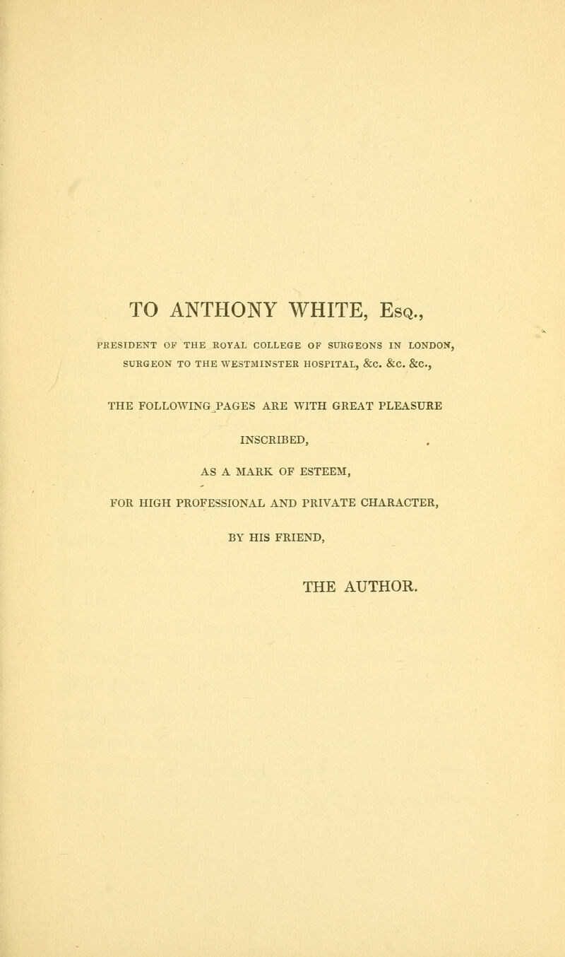 TO ANTHONY WHITE, Esq., PRESIDENT OF THE ROYAL COLLEGE OF SURGEONS IN LONDON, SURGEON TO THE WESTMINSTER HOSPITAL, &C. &C. &C., THE FOLLOWING PAGES ARE WITH GREAT PLEASURE INSCRIBED, AS A MARK OF ESTEEM, FOR HIGH PROFESSIONAL AND PRIVATE CHARACTER, BY HIS FRIEND, THE AUTHOR.