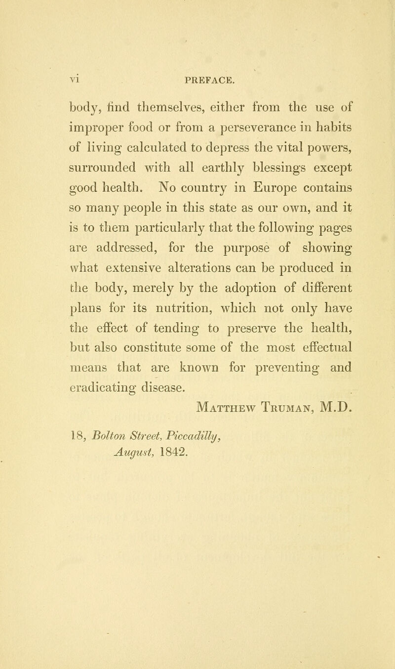 body, find themselves, either from the use of improper food or from a perseverance in habits of living calculated to depress the vital powers, surrounded with all earthly blessings except good health. No country in Europe contains so many people in this state as our own, and it is to them particularly that the following pages are addressed, for the purpose of showing what extensive alterations can be produced in the body, merely by the adoption of different plans for its nutrition, which not only have the effect of tending to preserve the health, but also constitute some of the most effectual means that are known for preventing and eradicating disease. Matthew Truman, M.D. 18j Bolto7i Street, Piccadilly, August, 1842.