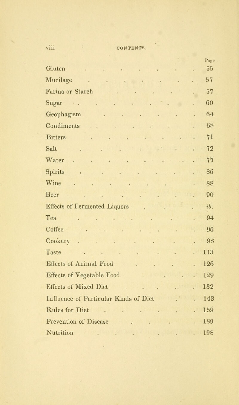 Vlll CONTENTS, Gluten Mucilage , . , . Farina or Starch . Sugar Geophagism Condiments Bitters .... Salt . . . Water . . . . Spirits , , . Wine ..... Beer . . . . Effects of Fermented Liquors Tea Coffee . . . . Cookery ..... Taste .... Effects of Animal Food Effects of Vegetable Food Effects of Mixed Diet Influence of Particular Kinds of Diet Rules for Diet Prevention of Disease Nutrition