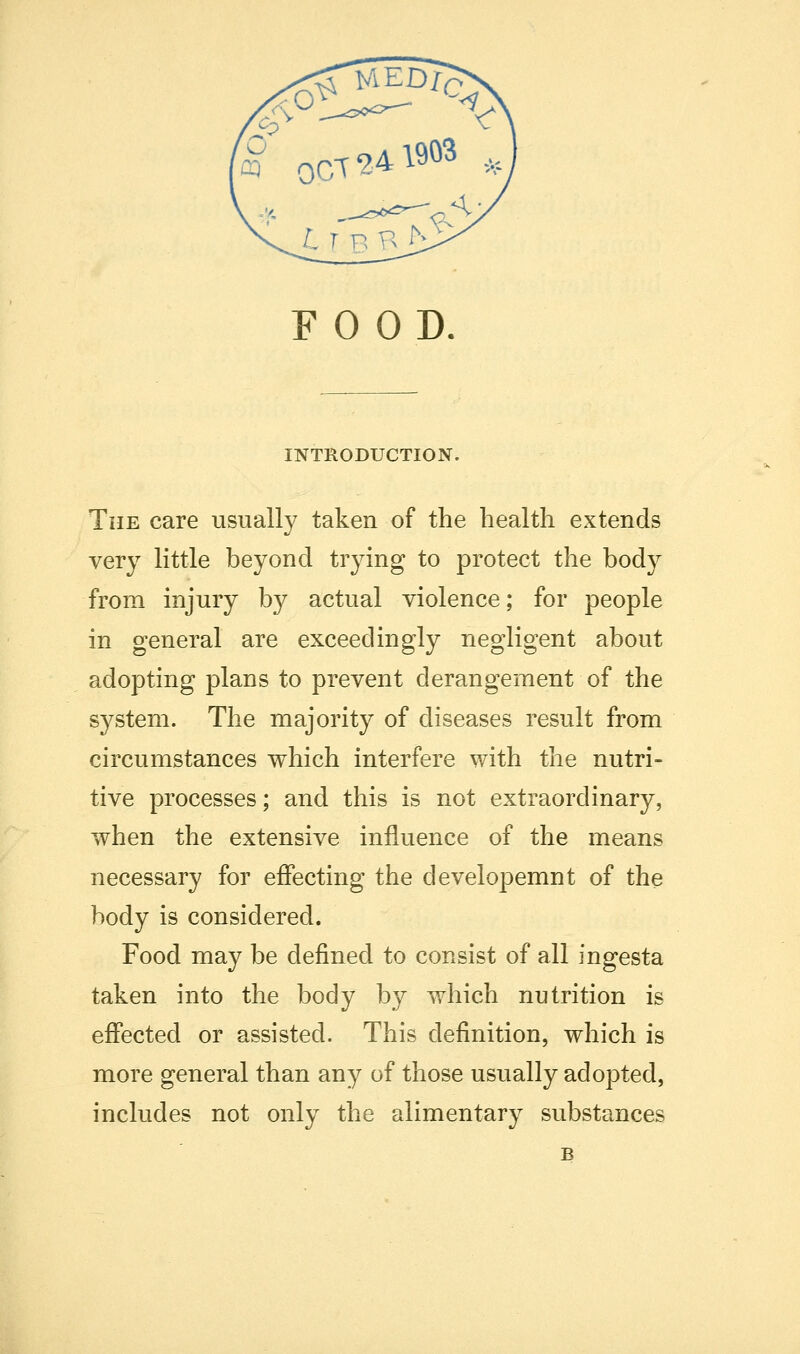 FOOD. INTRODUCTION. The care usually taken of the health extends very little beyond trying to protect the body from injury by actual violence; for people in general are exceedingly negligent about adopting plans to prevent derangement of the system. The majority of diseases result from circumstances which interfere with the nutri- tive processes; and this is not extraordinary, when the extensive injfluence of the means necessary for eflPecting the developemnt of the body is considered. Food may be defined to consist of all ingesta taken into the body by which nutrition is effected or assisted. This definition, which is more general than any of those usually adopted, includes not only the alimentary substances