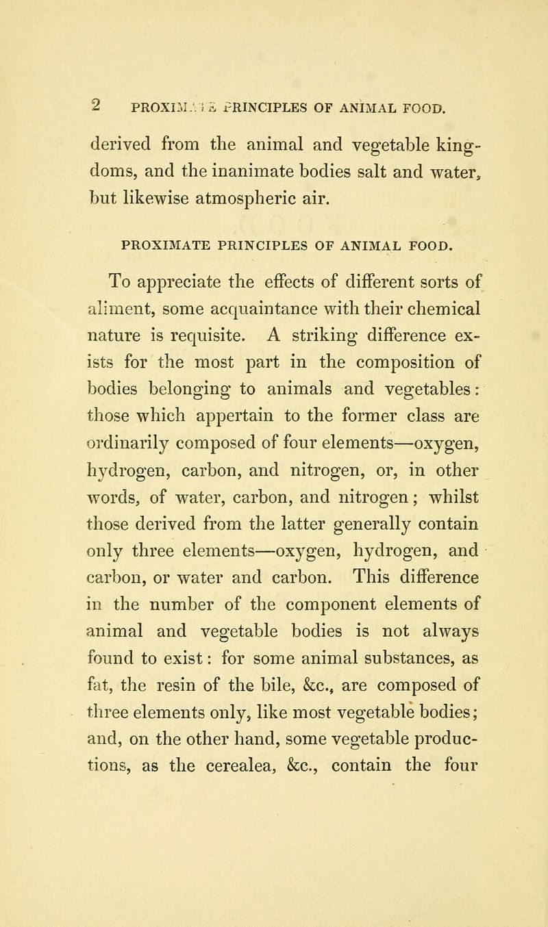 ^ PROXIM. Si rRINCIPLES OF ANIMAL FOOD. derived from the animal and vegetable king- doms, and the inanimate bodies salt and water^ but likewise atmospheric air. PROXIMATE PRINCIPLES OF ANIMAL FOOD. To appreciate the effects of different sorts of aliment, some acquaintance with their chemical nature is requisite. A striking difference ex- ists for the most part in the composition of bodies belonging to animals and vegetables: those which appertain to the former class are ordinarily composed of four elements—oxygen, hydrogen, carbon, and nitrogen, or, in other words, of water, carbon, and nitrogen; whilst those derived from the latter generally contain only three elements—oxygen, hydrogen, and carbon, or water and carbon. This difference in the number of the component elements of animal and vegetable bodies is not always found to exist: for some animal substances, as fat, the resin of the bile, &;c., are composed of three elements only, like most vegetable bodies; and, on the other hand, some vegetable produc- tions, as the cerealea, &c., contain the four