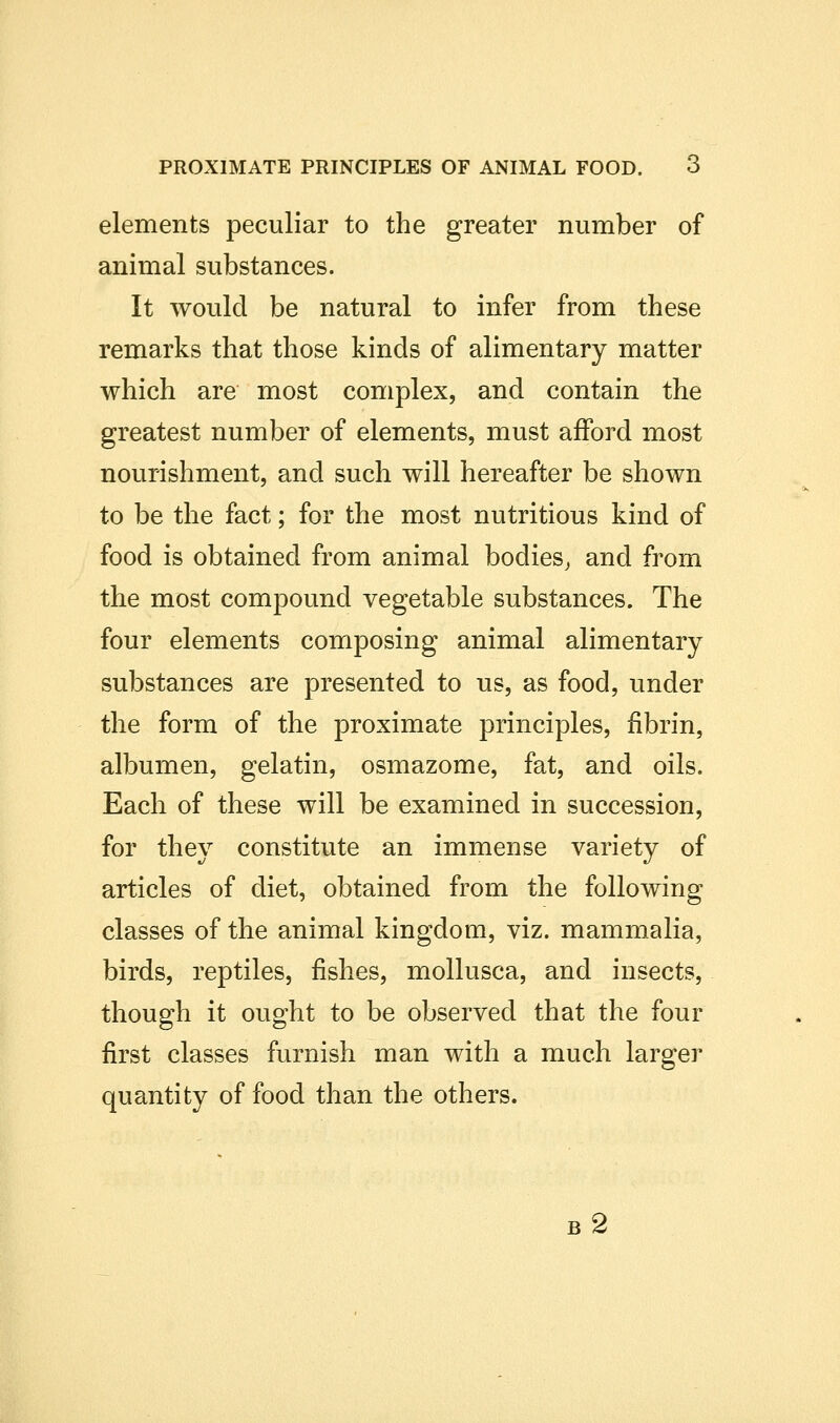 elements peculiar to the greater number of animal substances. It would be natural to infer from these remarks that those kinds of alimentary matter which are most complex, and contain the greatest number of elements, must afford most nourishment, and such will hereafter be shown to be the fact; for the most nutritious kind of food is obtained from animal bodies, and from the most compound vegetable substances. The four elements composing animal alimentary substances are presented to us, as food, under the form of the proximate principles, fibrin, albumen, gelatin, osmazome, fat, and oils. Each of these will be examined in succession, for they constitute an immense variety of articles of diet, obtained from the following classes of the animal kingdom, viz. mammalia, birds, reptiles, fishes, mollusca, and insects, though it ought to be observed that the four first classes furnish man with a much larger quantity of food than the others.