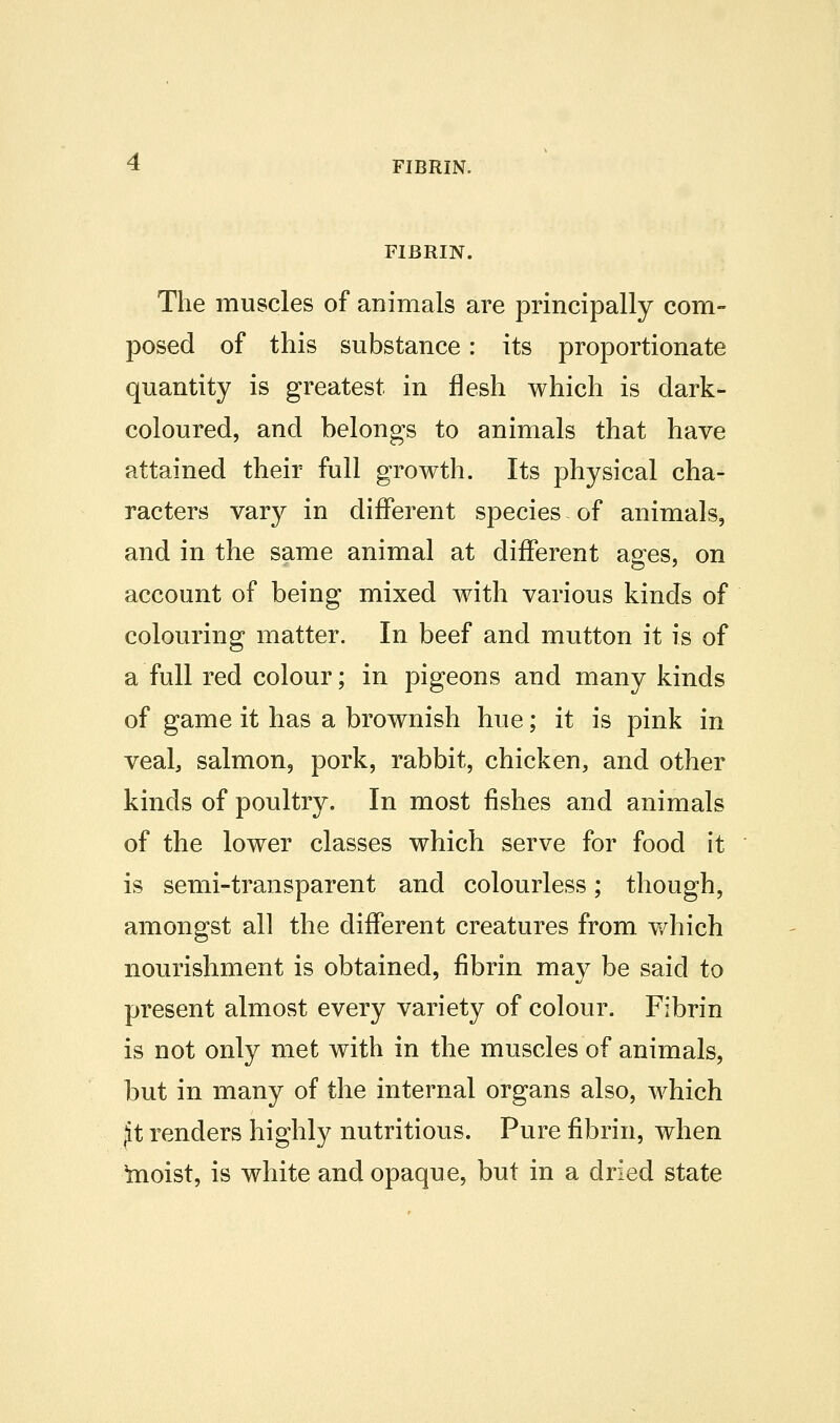 FIBRIN. FIBRIN. The muscles of animals are principally com- posed of this substance: its proportionate quantity is greatest in flesh which is dark- coloured, and belongs to animals that have attained their full growth. Its physical cha- racters vary in different species of animals, and in the same animal at different aofes, on account of being mixed with various kinds of colouring matter. In beef and mutton it is of a full red colour; in pigeons and many kinds of game it has a brownish hue; it is pink in veal, salmon, pork, rabbit, chicken, and other kinds of poultry. In most fishes and animals of the lower classes which serve for food it is semi-transparent and colourless; though, amongst all the different creatures from v/hich nourishment is obtained, fibrin may be said to present almost every variety of colour. Fibrin is not only met with in the muscles of animals, but in many of the internal organs also, which jt renders highly nutritious. Pure fibrin, when teoist, is white and opaque, but in a dried state