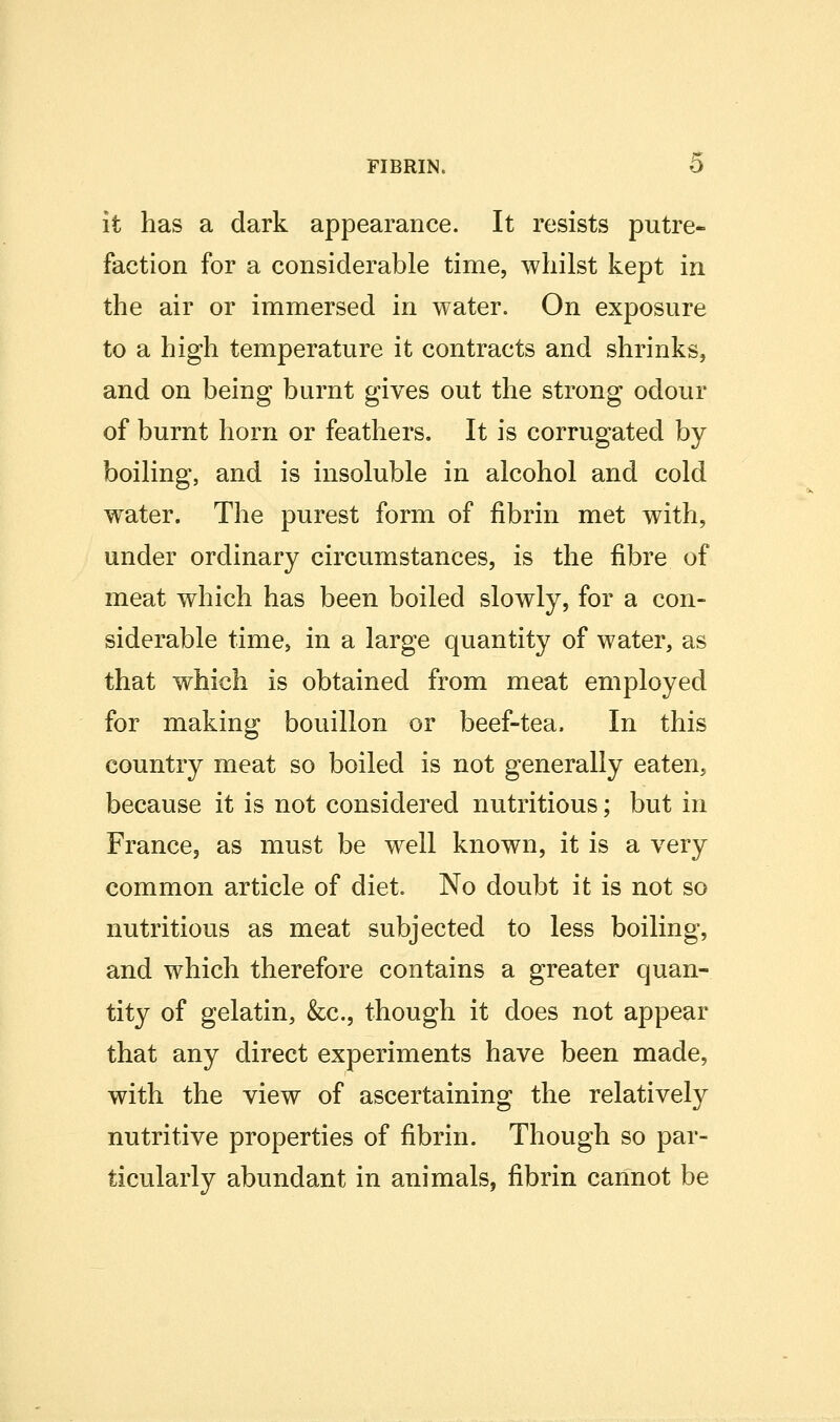 it has a dark appearance. It resists putre- faction for a considerable time, whilst kept in the air or immersed in water. On exposure to a high temperature it contracts and shrinks, and on being burnt gives out the strong odour of burnt horn or feathers. It is corrugated by boiling, and is insoluble in alcohol and cold water. The purest form of fibrin met with, under ordinary circumstances, is the fibre of meat which has been boiled slowly, for a con- siderable time, in a large quantity of water, as that which is obtained from meat employed for making bouillon or beef-tea. In this country meat so boiled is not generally eaten, because it is not considered nutritious; but in France, as must be well known, it is a very common article of diet. No doubt it is not so nutritious as meat subjected to less boiling, and which therefore contains a greater quan- tity of gelatin, &c., though it does not appear that any direct experiments have been made, with the view of ascertaining the relatively nutritive properties of fibrin. Though so par- ticularly abundant in animals, fibrin cannot be