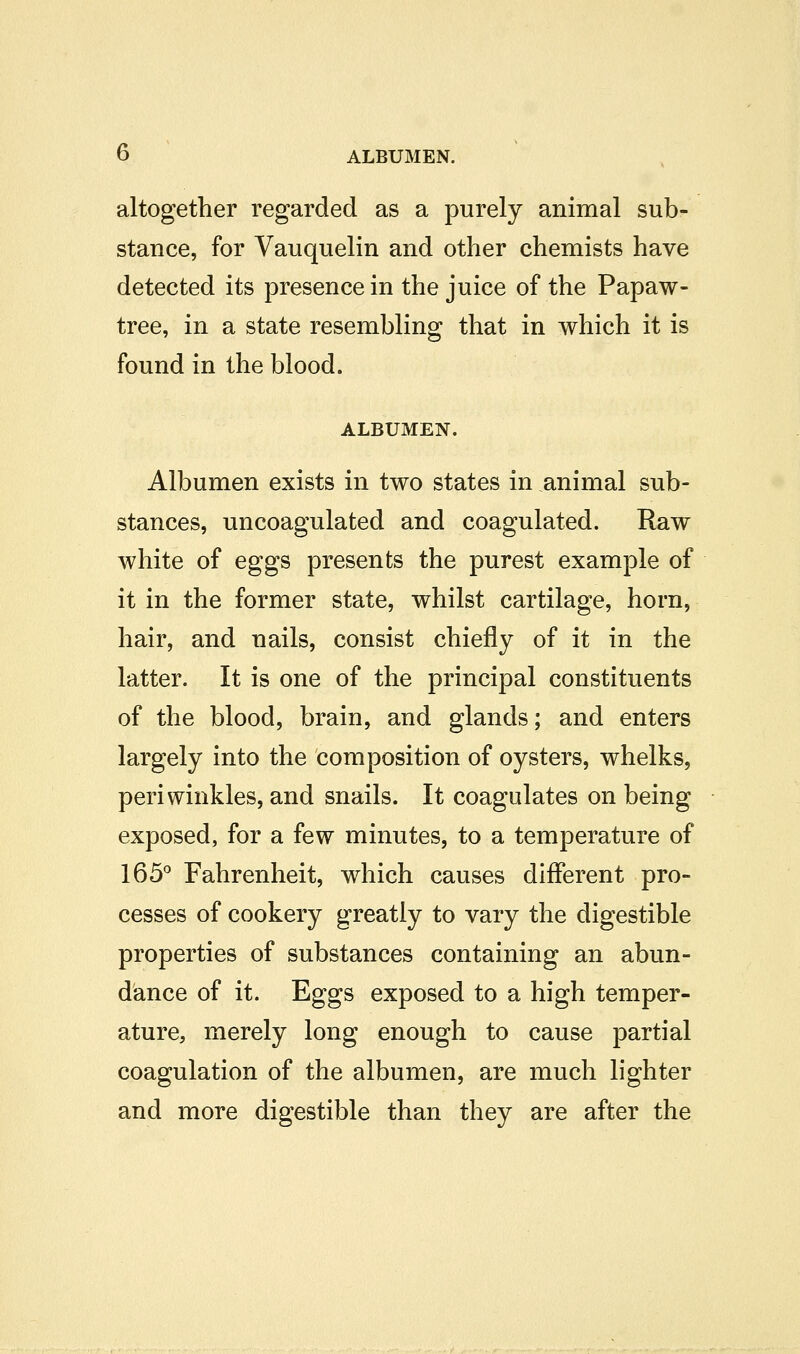 altogether regarded as a purely animal sub- stance, for Vauquelin and other chemists have detected its presence in the juice of the Papaw- tree, in a state resembling that in which it is found in the blood. ALBUMEN. Albumen exists in two states in animal sub- stances, uncoagulated and coagulated. Raw white of eggs presents the purest example of it in the former state, whilst cartilage, horn, hair, and nails, consist chiefly of it in the latter. It is one of the principal constituents of the blood, brain, and glands; and enters largely into the composition of oysters, whelks, periwinkles, and snails. It coagulates on being exposed, for a few minutes, to a temperature of 165^ Fahrenheit, which causes different pro- cesses of cookery greatly to vary the digestible properties of substances containing an abun- dance of it. Eggs exposed to a high temper- ature, merely long enough to cause partial coagulation of the albumen, are much lighter and more digestible than they are after the