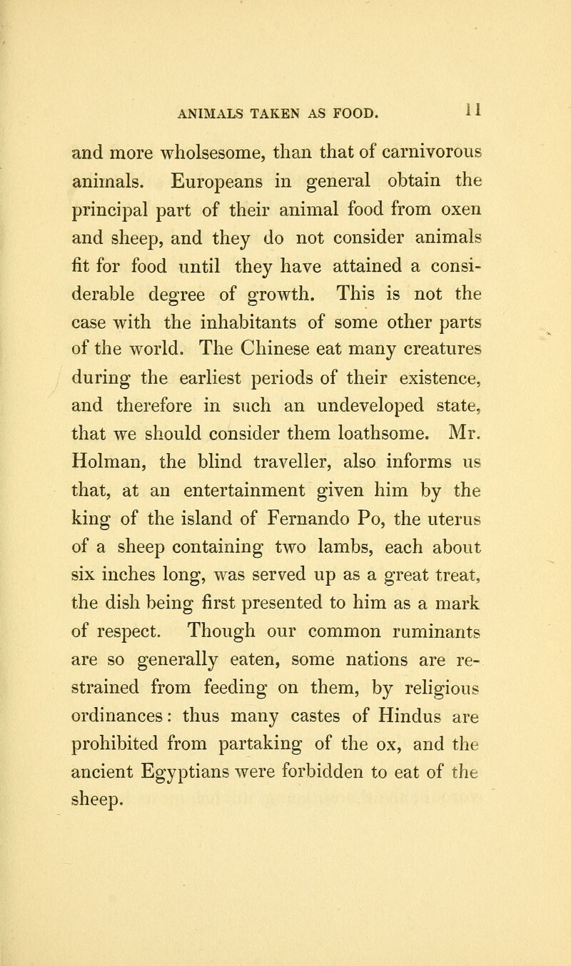 and more wholsesome, than that of carnivorous animals. Europeans in general obtain the principal part of their animal food from oxen and sheep, and they do not consider animals fit for food until they have attained a consi- derable degree of growth. This is not the case with the inhabitants of some other parts of the world. The Chinese eat many creatures during the earliest periods of their existence, and therefore in such an undeveloped state, that we should consider them loathsome. Mr. Holman, the blind traveller, also informs us that, at an entertainment given him by the king of the island of Fernando Po, the uterus of a sheep containing two lambs, each about six inches long, was served up as a great treat, the dish being first presented to him as a mark of respect. Though our common ruminants are so generally eaten, some nations are re- strained from feeding on them, by religious ordinances: thus many castes of Hindus are prohibited from partaking of the ox, and the ancient Egyptians were forbidden to eat of the sheep.