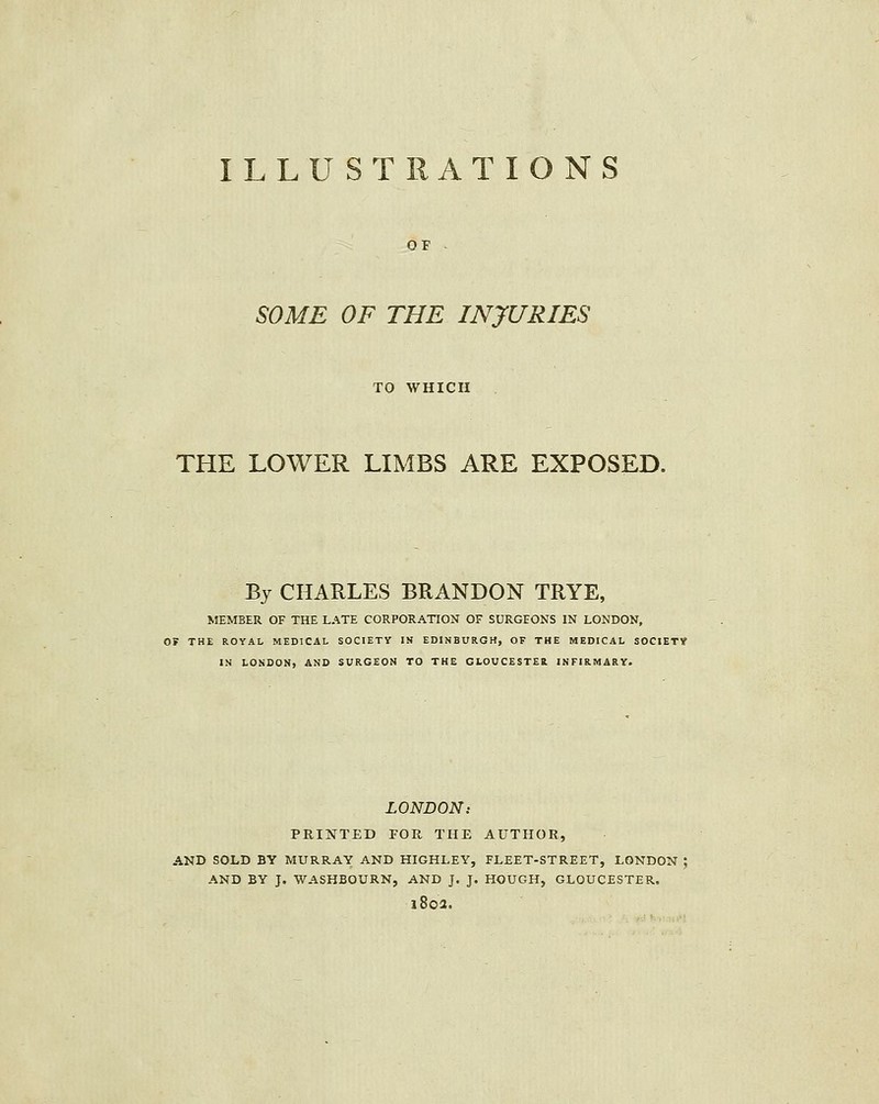 SOME OF THE INJURIES TO WHICH THE LOWER LIMBS ARE EXPOSED. By CHARLES BRANDON TRYE, MEMBER OF THE LATE CORPORATION OF SURGEONS IN LONDON, OF THE ROYAL MEDICAL SOCIETY IN EDINBURGH, OF THE MEDICAL SOCIETY IN LONDON, AND SURGEON TO THE GLOUCESTER INFIRMARY. LONDON: PRINTED FOR THE AUTHOR, AND SOLD BY MURRAY AND HIGHLEY, FLEET-STREET, LONDON ; AND BY J. WASHBOURN, AND J. J. HOUGH, GLOUCESTER. i8oa.