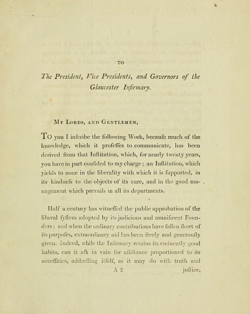 The Presidenty Vice Presidents^ and Governors of the Gloucester Infirmary. My Lords, and Gentlemen, 10 you I infcribe the following Work, becaufe much of the knowledge, which it profelTes to communicate, has been derived from that Inftitution, which, for nearly twenty years, you have in part confided to my charge; an Inftitution, which yields to none in the liberality with which it is fupported, in its kindnefs to the objects of its care, and in the good ma- nagement which prevails in all its departments. Half a century has witneffed the public approbation of the liberal fyftem adopted by its judicious and munificent Foun- ders ] and when the ordinary contributions have fallen fliort of itspurpofes, extraordinary aid has been freely and generouily given. Indeed, Vv'hile the Infirmary retains its eminently good habits, can it afk in vain for alnftance proportioned to its neceffities, addreffing itfelf, as it may do with truth and A 2 juftice.