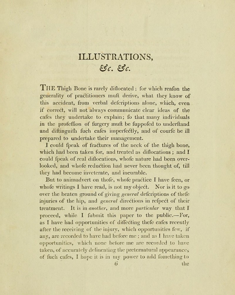 The Thigh Bone is rarely cliflocated ; for which reafon the generality of practitioners mult derive, what they know of this accident, from verbal defcriptions alone, which, even if correct, will not always communicate clear ideas of the cafes they undertake to explain; fo that many individuals in the profeffion of furgery muft be fuppofed to underftand and diftinguifli fuch cafes imperfectly, and of courfe be ill prepared to undertake their management. I could fpeak of fraCtures of the neck of the thigh bone, which had been taken for, and treated as diilocations ; and I could fpeak of real diflocations, whofe nature had been over- looked, and whofe redu6tion had never been thought of, till they had become inveterate, and incurable. But to animadvert on thofe, whofe practice I have fecn, or whofe Avritings I have read, is not my objedt. Nor is it to go over the beaten ground of giving genei^al defcriptions of thefe injuries of the hip, and general directions in refpeCt of their treatment. It is in another, and more particular way that I proceed, while I fubmit this paper to the public-—For, as I have had opportunities of differing thefe cafes recentlj^ after the receiving of the injury, which opportunities few, if any, are recorded to have had before me ; and as I have taken, opportunities, which none before me are recorded to have taken, of accurately delineating the preternatural appearances of fuch cafes, I hope it is in my power to add fomething to Q the