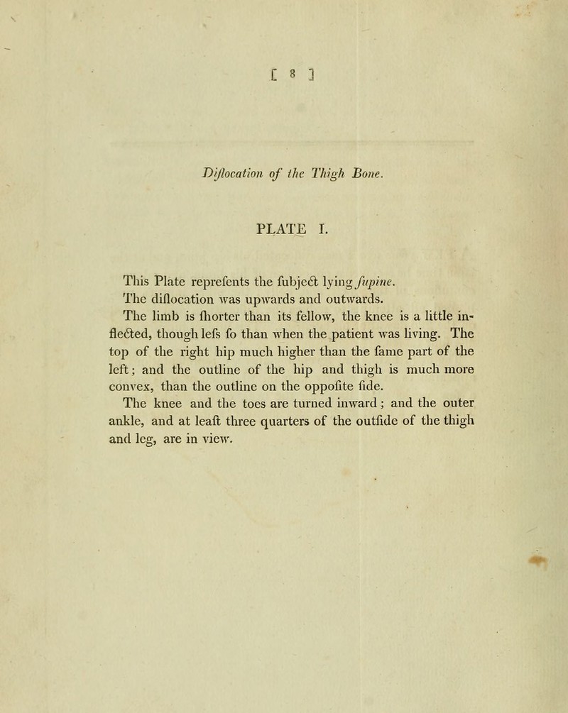 Dijlocation of the Thigh Bone. PLATE I. This Plate reprefents the fubjed; \y\ng J'upine. The diflocation was upwards and outwards. The limb is fliorter than its fellow, the knee is a little in- fle6ted, though lefs fo than when the patient was living. The top of the right hip much higher than the fame part of the left; and the outline of the hip and thigh is much more convex, than the outline on the oppofite fide. The knee and the toes are turned inward; and the outer ankle, and at leaft three quarters of the outfide of the thigh and leg, are in view.