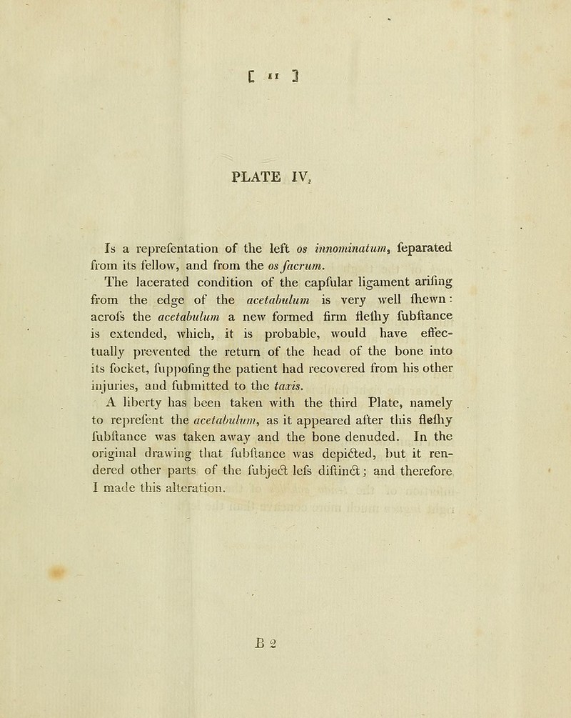 PLATE IV, Is a reprefentation of the left os iimominatum, feparated from its fellow, and from the os facrum. The lacerated condition of the capfular ligament arifmg from the edge of the acetabulum is very well fhewn: acrofs the acetabulum a new formed firm flelhy fubftance is extended, which, it is probable, would have eftec- tuallj prevented the return of the head of the bone into its focket, fupj)ofmg the patient had recovered from his other injuries, and fubmitted to the taxis. A liberty has been taken with the third Plate, namely to reprefent the acetabulum, as it appeared after this flelliy fubftance was taken away and the bone denuded. In the original drawing that fubftance Avas depicted, but it ren- dered other parts of the fubjed lefs diftind; and therefore I made this alteration. B2