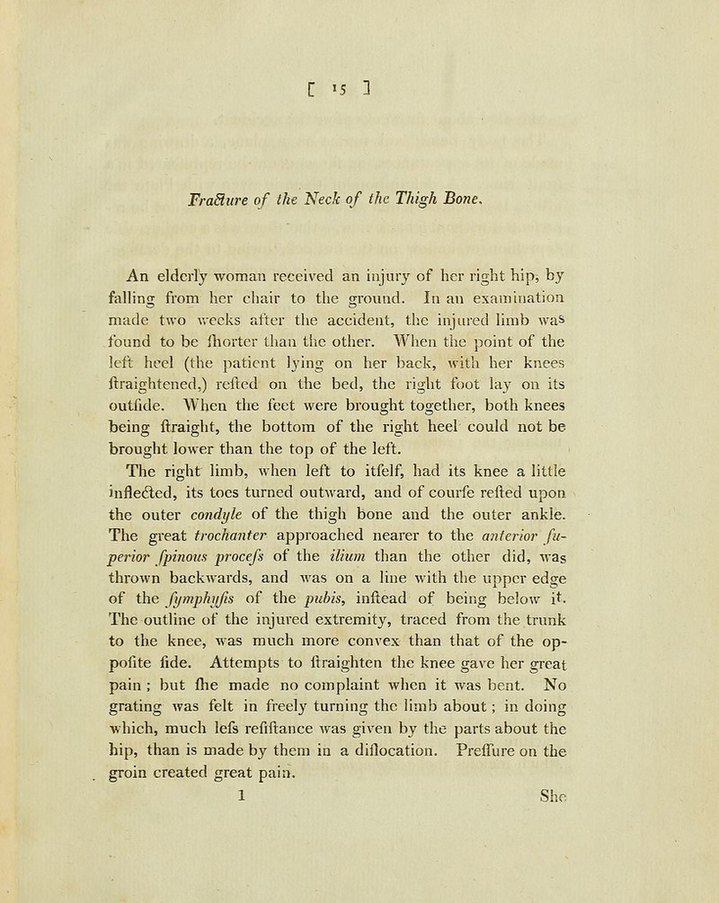 FraSiure of the Neck of the Thigh Bone. An elderly woman received an injury of her right hip, by fallino; from her chair to the ground. In an examination made two Vv-ecks after the accident, the injured limb was found to be Ihorter than the other. When the point of the left heel (the patient 13'ing on her back, with her knees ftraightened,) refted on the bed, the right foot lay on its outfide. When the feet were brought together, both knees being ftraight, the bottom of the right heel could not be brought lower than the top of the left. The right limb, when left to itfelf, had its knee a little inflected, its toes turned outward, and of courfe refted upon the outer condyle of the thigh bone and the outer ankle. The great trochanter approached nearer to the anterior fu- perior fpinous procefs of the ilium than the other did, was thrown backwards, and was on a line with the upper edge of the fymphyfis of the pubis, inftead of being below it. The outline of the injured extremity, traced from the trunk to the knee, was much more convex than that of the op- pofite fide. Attempts to ftraighten the knee gave her great pain ; but ftie made no complaint when it was bent. No grating was felt in freely turning the limb about; in doing which, much lefs refiftance was given by the parts about the hip, than is made by them in a dillocation. Preffure on the groin created great pain. 1 She