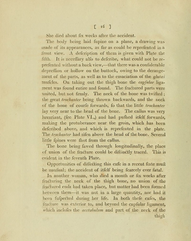 She died about fix weeks after the accident. The body being laid fupine on a plane, a drawing was made of its appearances, as far as could be reprefented in a front view. A defcription of them is given Avith Plate the fifth. It is ncceffary alfo to defcribe, what could not be re- prefented without a back view,—that there was a confiderable depreffion or hollow on the buttock, owing to the derange- ment of the parts, as well as to the emaciation of the glutcd mufcles. On taking out the thigh bone the capfular liga- ment was found entire and found. The fra6tured parts were united, but not firmly. The neck of the bone was twilled ; the great trochanter being thrown backwards, and the neck of the bone of courfe forwards, fo that the little trochanter lay very near to the head of the bone. The callus was very luxuriant, (fee Plate VI.,) and had puflicd itfelf forwards, making the protuberance near the groin, which has been defcribed above, and which is reprefented in the plate. The trochanter had rifen above the head of the bone. Several little fpines were lliot from the callus. The bone being fawed through longitudinally, the place of union of the fradure could be diflind;ly traced. This is evident in the feventh Plate. Opportunities of diire6ting this cafe in a recent ftate muil be unufual; the accident of itfelf being fcarcely ever fatal. In another woman, who died a month or fix w^eeks after iracluring the neck of the thigh bone, no union of the iradured ends had taken place, but matter had been formed between them—it was not in a large quantity, nor had it been fufpecfted during her life. In both thefe cafes, the fracture was exterior to, and beyond the ca]:)fular ligament, Avhich inc:lofes the acetabulum and part of the neck of the thigh