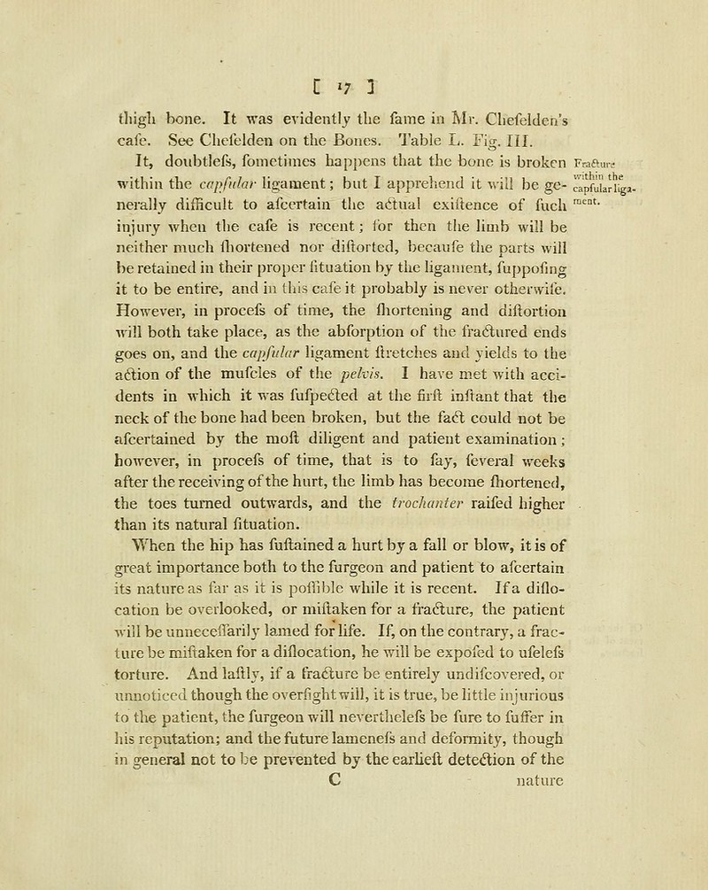 tliigli bone. It was evidently the fame in Mr. Cliefelden's cafe. See Chefelden on the Bones. Table L. Fig. III. It, doiibtlefs, fomctimes happens that the bone is broken Fraftu..- within the capfiilar ligament; bnt I apprehend it will be ge- capfukriiga- nerally difficult to afcertain the a6tual cxiftence of fuch '^* injury when the cafe is recent; for then the Hmb will be neither much fliortened nor diftorted, becaufe the parts will be retained in their proper lituation by the ligament, fuppofmg it to be entire, and in this cafe it probably is never otherwife. However, in procefs of time, the fliortening and diftortion will both take place, as the abforption of the fractured ends goes on, and the capfular ligament ftretches and yields to the a6lion of the mufcles of the pelvis. I have met with acci- dents in which it was fufped;ed at the firft inftant that the neck of the bone had been broken, but the fac^l could not be afcertained by the moft diligent and patient examination; however, in procefs of time, that is to fay, feveral weeks after the receiving of the hurt, the limb has become fhortened, the toes turned outwards, and the trocJianter raifed higher - than its natural fituation. When the hip has fuftained a hurt by a fall or blow, it is of great importance both to the furgeon and patient to afcertain its nature as far as it is poffible while it is recent. If a diflo- cation be overlooked, or miftaken for a fracture, the patient Avill be unneceffarily lam.ed for life. If, on the contrary, a frac- ture be miftaken for a diflocation, he will be expofed to ufelefs torture. And lallly, if a fracture be entirely undifcovered, or unnoticed though the overlightwill, it is true, be little injurious to the patient, the furgeon will neverthelefs be fure to fuffer in his reputation; and the future lamenefs and deformity, though in general not to be prevented by the earliell detedion of the C nature