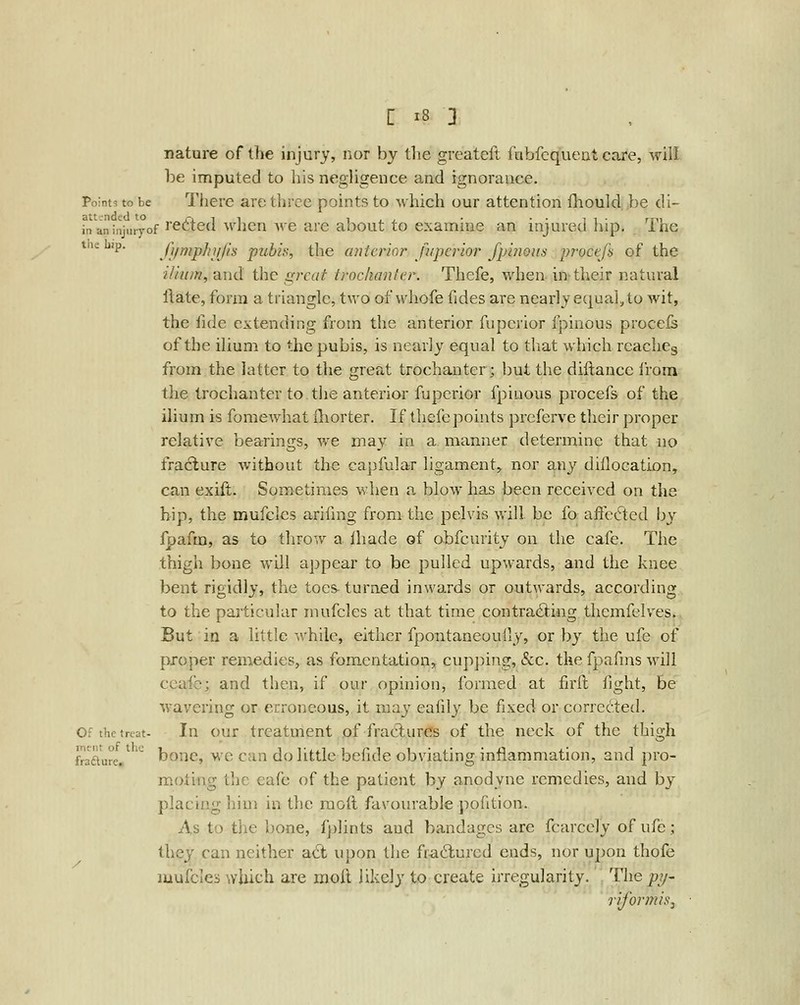 nature of the injury, nor by the greateft fubfcqueat care, will be imputed to liis negligence and ignorance. Points to be Tlierc are three points to which our attention fliould })e di- fn aninjuryof I'ettcd whcu we are about to examine an injured hip. The tnebip. fjimphiijls pubis, the anterior Juperior fpiiious procefs of the iliii/n, and the great trochanter. Thefe, when in-their natural ilate, form a triangle, two of whofe fides are nearly equal, to wit, the fide extending from the anterior fupcrior fpinous proceis of the ilium to the pubis, is nearly equal to that which reaches from the latter to the great trochanter; but the diftance from the trochanter to the anterior fupcrior fpiuous procefs of the ilium is fomewhat {liorter. If thefe points prcferve their proper relative bearings, we may in a manner determine that no fra6lure Avithout the capfular ligament^ nor any diflocation, can exift. Sometimes when a blow has been received on the hip, the mufcles arifing from the pelvis will be fo affected by fpafm, as to throw a Ihade of obfcurity on the cafe. The thigh bone will appear to be pulled upwards, and the knee bent rigidly, the toes- turned inwards or outwards, according to the particular mufcles at that time contra^ing thcmfclves. But in a little while, either fpontaneoully, or by the ufe of proper remedies, as fomentation, cupping, «Scc. the fpafms will ccafe; and then, if our opinion, formed at firll fight, be wavering or erroneous, it may eafdy be fixed or corrected. Of the treat- In our treatment of fraCturcTs of the neck of the thigh fraaure.' ^ boHC, M'C Can do little befide obviating inflammation, and pro- moting tlic eafe of the patient by anodyne remedies, and by placing him in the raoft favourable pofition. As to the bone, fplints and bandages arc fcarccly of ufe; they can neither aft upon the fra6lured ends, nor upon thofe luufcles which are moil likely to create irregularity. The p?/- rifor?7iis.