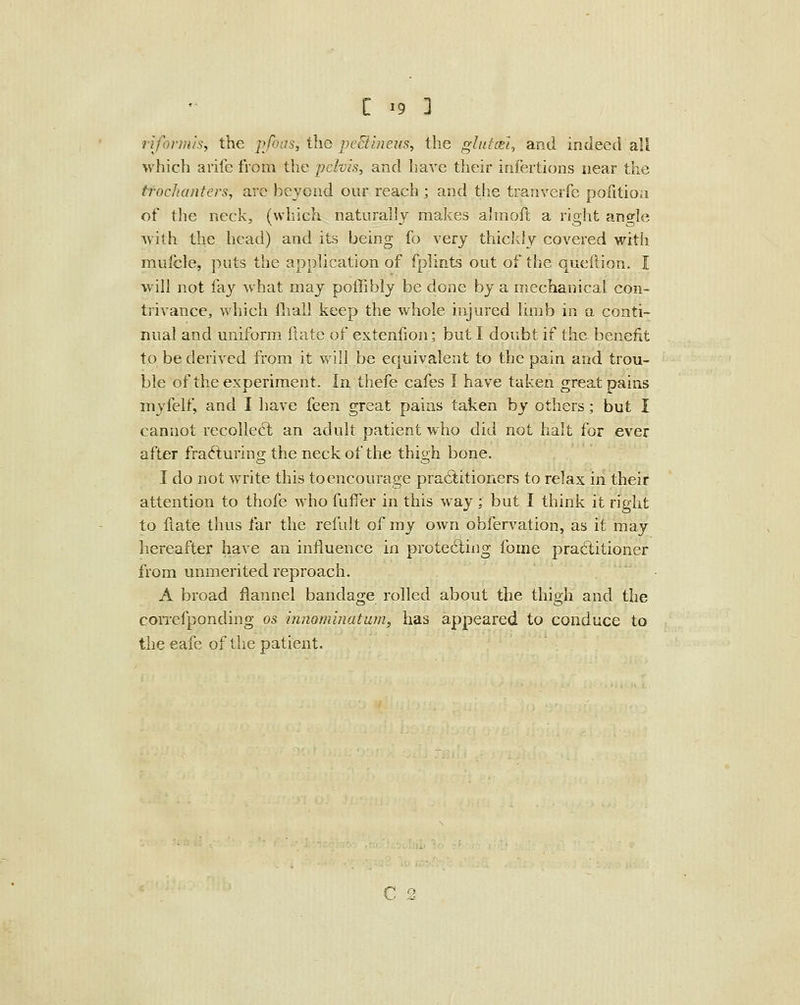 rifortius, the pfoas, the pe^iineus, the gluto£t, and indeed all which arife from the pelvis, and have their infertions near the trochanters, arc beyond our reach ; and the tranverfe pofitioa of the neck, (which naturally makes ahnoft a right angle ^vith the head) and its being fo very thickly covered with mufcle, puts the application of fplints out of the queftion. I will not fay what may poffibly be done by a mechanical con- tiivance, which fliall keep the whole injured lirab in a conti- nual and uniform liate of extenfion; but I doubt if the benefit to be derived from it will be equivalent to the pain and trou- ble of the experiment. In thefe cafes I have taken great pains myfelf, and I have feen great pains taken by others; but I cannot recoUeft an adult patient who did not halt for ever after frafturing the neck of the thigh bone. I do not write this to encourage pratStitioners to relax in their attention to thofe who fuflfer in this way; but I think it right to flate thus far the refult of my own obfervation, as it may hereafter have an influence in prote6ling fome pra6litioner from unmerited reproach. A broad flannel bandage rolled about the thigh and the correfponding os innominatam, has appeared to conduce to theeafe of the patient. C 2