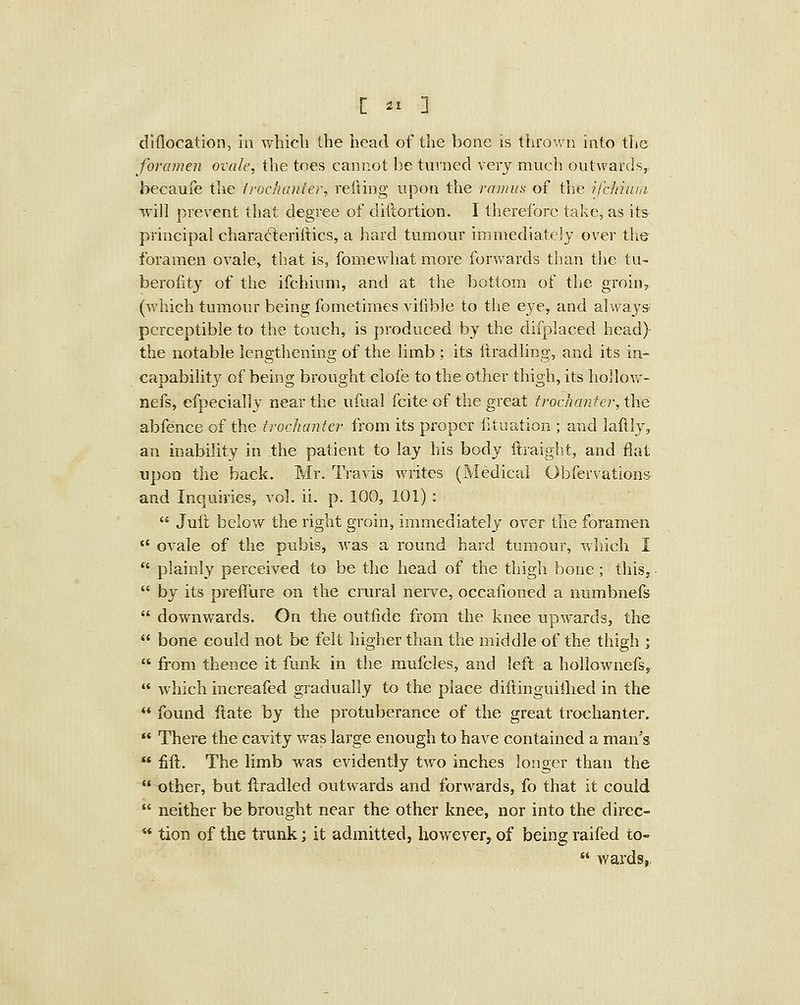 dlflocation, in whicli the head of the bone is thrown into the foramen ovale, the toes cannot be turned very much outwards, becaufe the Iroc'uniier, retting upon the ramus of the ijcliittin will prevent that degree of diftortion. I therefore take, as its principal chara6leriliics, a hard tumour immediately over the foramen ovale, that is, fomewhat more forwards than the tu- berofity of the ifchium, and at the bottom of the groin, (v/hich tumour being fometimes vifible to the eye, and always; perceptible to the touch, is produced by the difplaced head} the notable lengthening of the limb ; its ftradling, and its in- capability of being brought clofe to the other thigh, its hollow- nefs, efpecially near the ufual fcite of the great trochanter, the abfence of the trochanter from its proper fituation ; and laftlj^ an inability in the patient to lay his body ftraight, and flat upon the back. Mr. Travis writes (Medical Obfervation& and Inquiries, vol. ii. p. 100, 101) : Juft below the right groin, immediately over the foramen ovale of the pubis, was a round hard tumour, vfhich I plainly perceived to be the head of the thigh bone; this,- by its preffure on the crural nerve, occaiioned a numbnefs downwards. On the outfide from the knee upwards, the bone could not be felt higher than the middle of the thigh ; from thence it funk in the mufcles, and left a hollownefs, which increafed gradually to the place diftinguiihed in the found ftate by the protuberance of the great trochanter. There the cavity was large enough to have contained a man's fift. The limb was evidently two inches longer than the other, but ftradled outwards and forwards, fo that it could neither be brought near the other knee, nor into the dircc- tion of the trunk; it admitted, however, of being raifed to- wards,