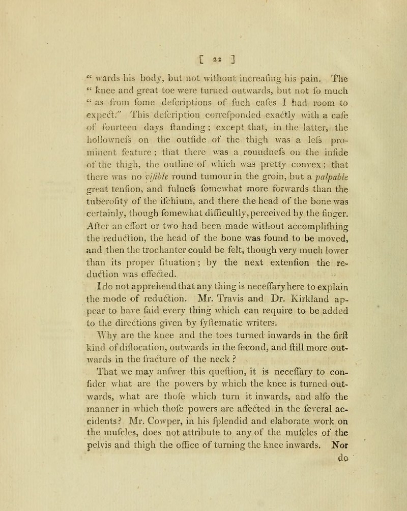 wards his body, but not without iucreailag his pain. The knee and great toe were turned outwards, but not lb much as from fome defcriptions of fuch cafes I had room to expetft. This defcription correfponded exaclly Avith a cafe of fourteen days ftanding ; except that, in the latter, the holiownefs on the outfidc of the thigh was a lefs pro- minent feature ; that there was a roundnefs on the infide of the thigh, the outUne of which was pretty convex; that there was no vljible round tumour in the groin, but a palpable great tenfion, and fuhiefs fomewhat more forwards than the tuberofity of the ifchiimi, and there the head of the bone was certainly, though fomewhat difficultly,perceived by the finger. After an effort or two had been made without accomplifliing the reduction, the head of the bone was found to be moved, and then the trochanter could be felt, though very much lower than its proper fituation; by the next extenfion the re- dud,ion was effected. I do not apprehend that any thing is neceffaryhere to explain the mode of reduction. Mr. Travis and Dr. Kirkland ap- pear to have faid every thing which can require to be added to the dire6tions given by fyllematic writers. Why are the knee and the toes turned inwards in the firft kind of dillocation, outwards in the fecond, and Hill more out- ivards in the frafture of the neck ,'' That we may anfwer this queflion, it is necefTary to con- fider what are the powers by which the knee is turned out- wards, what are thofe which turn it inwards, and alfo the manner in which thofe powers are afieAed in the fevcral ac- cidents? Mr, Cowper, in his fplendid and elaborate work on the mufclcs, does not attribute to any of the mufclcs of the pelvis and thigh the office of turning the knee inwards. Nor do