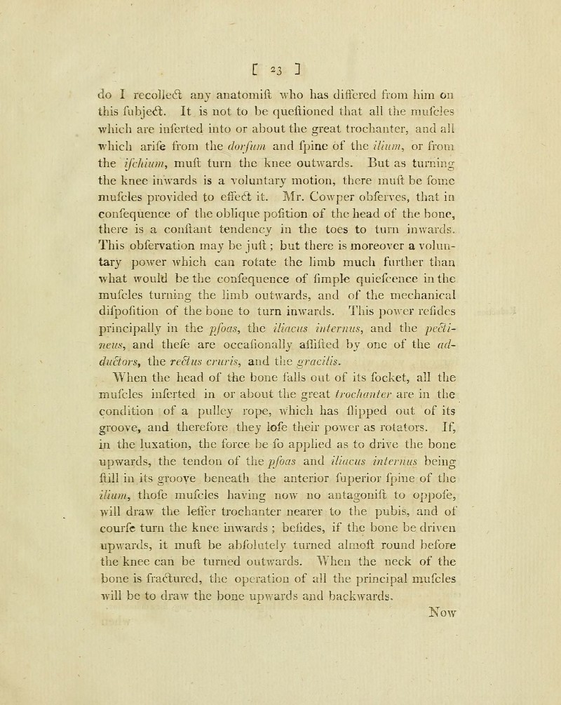 do I recoiled; any anatomiil who lias differed from liim 011 this fubjeil. It is not to be queftioned that all the mufcles which are inferted into or about the great trochanter, and all which arife from the doifum and fpine of the ilium, or from the ifchiiim, muft turn the knee outwards. But as turning the knee iuAvards is a voluntary motion, there muft be fome mufcles provided to effe6t it. ^Ir. Cowper obferves, that in confequence of the oblique pofition of the head of the bone, there is a conftant tendency in the toes to turn inwards. This obfervation may be juft; but there is moreover a volun- tary power which can rotate the limb much further than what would be the confequence of fimple quiefcence in the mufcles turning the limb outwards, and of the mechanical difpofition of the bone to turn inwards. This power refides principally in the pfoas, the ilincus infernus, and the j^ecii- neiis, and thefe are occafionally aflifted by one of the ad- diiBors, the reBus cruris, and the gracilis. . When the head of the bone falls out of its focket, all the mufcles inferted in or abont the great trochanter are in tlie condition of a pulley rope, which has flipped out of its groove, and therefore they lofe their power as rotators. If, in the luxation, the force be fo apphed as to drive the bone upwards, the tendon of the pfoas and ilincus internus being ftill in its groove beneath the anterior fuperior fpine of the ilium, thofe mufcles having now no antagonift to oppofe, will draw the lelTer trochanter nearer to the pubis, and of courfe turn the knee inwards ; beildes, if the bone be driven upwards, it mult be abfolutely turned almoft round before the knee can be turned outwards. When the neck of the bone is fractured, the operation of all the principal mufcles will be to draw the bone upvrards and backwards, Now