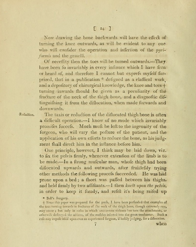 Xow dra'sv'ing llic bone backMards will have the effe6l of lurniiig the knee outwards, as Avill be evident to any one who will confider the operation and infcrlion of the pyri- fonnh and the gemc/li Of necelTity then the toes will be turned outwards.—^They have been fo invariably in every inftance which I have feen or heard of; and therefore I cannot but exprefs myfelf fur- prized, that in a publication * dcfigncd as a claffical work, and a depofitory of chirurgical knowledge, the knee and toes f turning inwards fliould be given as a peculiarity of the fracture of the neck of the thigh bone, and a diagnoflic dif- tinguifliing it from the diilocation, when made forwards and downwards. Rcdudion. llic taxis or redu(5lion of the diflocatcd thigh bone is often a difficult operation.—I know of no mode which invariably proniifes fucccfs. Much muft be left to the ingenuity of the lurgcon, who will A'^ary the pofture of the patient, and the ajjplication of his own efforts to reduce the bone, as his judg- ment fliall direct him in the inftance before him. One principle, however, I think may be laid down, viz. to fix the pelvis firmly, Avhenevcr extenfion of the limb is to be made.—In a ftrong mufcular man, whofe thigh had been diflocated upwards and outwards, after fruitlefsly trying other methods the following procefs fucceeded. He was laid prone upon a bed; a flieet was paffed between his thighs, and held firmly by two affiftants.—I then knelt upon the pelvis, in order to keep it Heady, and refill it's being raifed up » Bell's Surgery. f Since this paper was prepared for the prefs, I have been perfuaded that examples of the toes turning inwards in fradtures of ihe neck of the thigh bone, though extremely rare, may occur ; but only in cafes in which uncommon violence has torn the attachments, or otherwife deilroytd the aftioiis, of the mufcles infcrted into the great trochanter. Such s cafe may impofe itfdf upon even an experienced furgeoB, if haftily judging, for a diilocation. 7 when