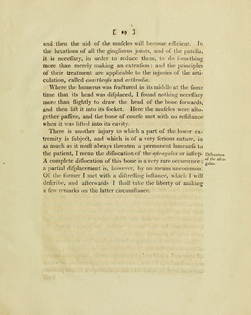 I *9 1 and then the aid of the mufcles will become efficient. In the luxations of all the ginglimus joints, and of the patella, it is necelfary, in order to reduce them, to do fomething more than merel}' making an extenfion: and the principles of their treatment are applicable to the injuries of the arti- culation, called enarthrojis and arthrodla. Where the humerus was fra6lured in its middle at the fame time that its head was difplaced, I found nothing nccellarj more than llightly to draw the head of the bone forwards, and then lift it into its focket. Here the mufcles were alto- gether paffive, and the bone of courfe met with no reliilance when it was lifted into its cavity. There is another injury to which a part of the lower ex- tremity is fubjecft, and which is of a very ferious nature, in as much as it mull always threaten a permanent lamenefs to the patient, I mean the diflocation of the ajiragalus or inftep. Dinocat A complete diflocation of this bone is a very rare occurrence a jjartial difplacement is, however, by no means uncommon Of the former I met with a diilreffing inftancc, which I wil defcribe, and afterwards I fliall take the liberty of makin^ a fev^' remarks on the latter circuraftance. of the aftra. galus.
