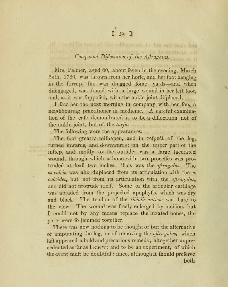 Compound Di/location of the AJlragalus, Mrs. Palmer, aged 60, about feven in the evening, March 24th, 1789, was thrown from her horfe, and her foot hanging in the itirrup,' flie was dragged fome yards—and when difengagcd, was found with a large wound in her left foot, and, as it was fuppofed, with the ankle joint difpkiced. I faw her the next morning in company with her fon,. a neighbouring practitioner in medicine. A careful examina- tion of the cafe demonftrated it to be a diflocation not of the ankle joint, but of the iarfus. The following were the appearances. The foot greatly mifliapen, and in refpedl of the leg, turned inwards, and downwards; on the upper part of the inftep, and mollly to the outfide, was a large lacerated wound, through which a bone with two procefles was pro- truded at leaft two inches. This Avas the ajiragalus. The OS calcis was alfo difplaced from its articulation with the os cuboides, but not from its articulation with the ajiragah/s, and did not protrude itfelf. Some of the articular cartilage was abraded from the projected apophyfis, which was dry and black. The tendon of the tibialis anticus was bare to the view. Tlie wound Avas freely enlarged by incifion, but I could not by any means replace the luxated bones, the parts were fo jammed together. There was now nothing to be thought of but the alternative of amputating the leg, or of removing the ojlragalusy which laft appeared a bold and precarious remedy, altogether unpre- cedented as far as I knew ; and to be an experiment, of which the event muil be doubtful; fnice, although it fliould prcferve both