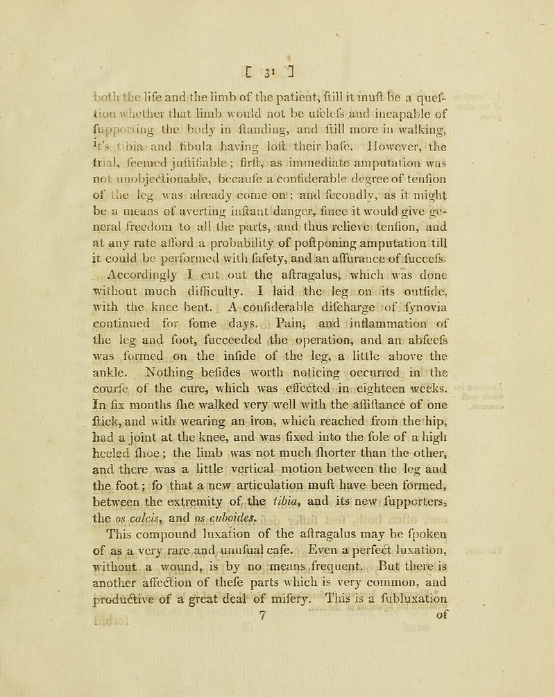 both the life and the limb of the patient, ftiil it rauft be a quef- tion whether that limb would not be ufclefs and incapable of fupporLing the body in Handing, and itill more in walking, h's tibia and fibula having loft their bafc. However, the trial, ieemed juititiable; firft, as immediate amputation was not uuobjet^iionable, becaufe a conliderable degree of tenfion of the leg ^vas already come on-; and fecondly, as it might be a means of averting inftant danger, fince it would give ge- neral freedom to all the parts, and thus relieve teniion, and at any rate atford a probability of poftponing amputation till it could be performed with fafety, and an alTurauce of fuccefs. Accordingly I cut out the aftragalus, which was done without much difficulty. I laid the leg on its outfide, with the knee bent. A confiderable difcharge of fynovia continued for fome days. Pain, and intlammation of the leg and foot, fucceeded the operation, and an abfcefs was formed on the infide of the leg, a little above the ankle. Nothing befides worth noticing occurred in the courfe of the cure, which was efFe6ted in eighteen weeks. In fix months flie walked very well with the affiftance of one Hick, and with wearing an iron, which reached from the hip, had a joint at the knee, and was fixed into the fole of a high heeled flioe; the limb was not much fliorter than the othefj and there was a little vertical motion between the leg and the foot; fo that a new articulation muft have been formed, between the extremity of the tibiae and its new fupporters, the OS calcis, and os cuhoides. This compound luxation of the aftragalus may be fpoken of as a very rare and unufual cafe. Even a perfed; luxation, without a wound, is by no means frequent. But there is another affeclion of thefe parts which is very common, and produd;iA'e of a great deal of mifery. This is a fubluxation