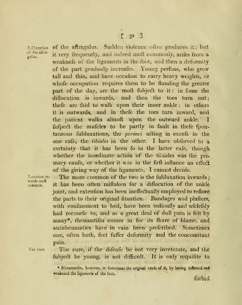 .-j.rt iiisation of the aftia- gala.. Luxation in> wards moft common. of the aftragalus. Sucklen violence oftei) produces it; but it very frecjuentlj, and indeed moll; commonly, arifes from a wcaknefs of the ligaments in the foot, and then a deformity of the part graduallij increafes. Young perfons, who grow tall and thin, and have occafion to carry heavy weights, or whofe occupation requires them to be Handing the greater part of the day, are the moft fubjed; to it: in fome the diflocation is inwards, and then the toes turn out; thefe are faid to walk upon their inner ankle; in others it is outwards, and in thefe the toes turn inward, and the patient walks almoft upon the outward ankle. I fufpe^l the mufcles to be partly in fault in thefe fpon- taneous fubluxations, the peronci acting in excefs in the one cafe, the tibiales in the other. I have obferved to a certainty that it has been fo in the latter cafe, though whether the inordinate action of the tibiales was the pri- mary caufe, or whether it was in the firft inftance an effedt of the giving way of the ligaments, I cannot decide. The more common of the tAvo is the fubluxation iuAvards; it has been often miftaken for a diflocation of the ankle joint, and extenfion has been ineffectually employed to reftore the parts to their original fituation. Bandages and plafters, with confinement to bed, have been tedioufly and ufelefsly had recourfe to, and as a great deal of dull pain is felt by many*, rheumatifm comes in for its fliare of blame, and antirheumatics have in vain been' prefcribed. Sometimes one, often both, feet fuffer deformity and the concomitant pain. The cure, if the difeafe be not very inveterate, and the fubje6l be young, is not difficult. It is only requifite to • Rheumatifm, however, is fometimes the original caufe of it, by having inflamed and vcakeaed the ligamenti gf the fogt. forbid