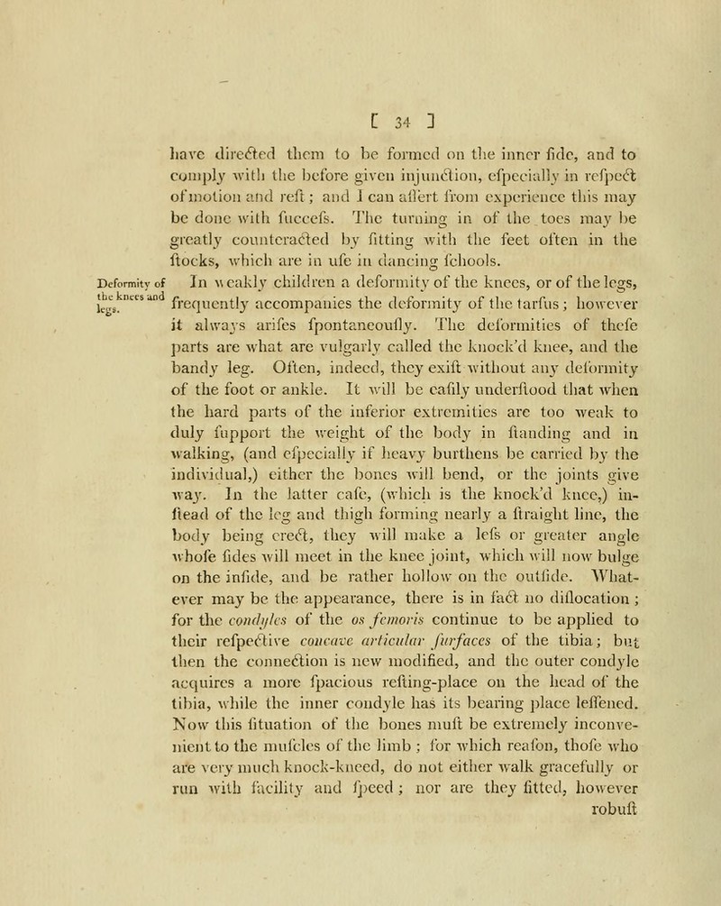 liave dire<5i:ed them to be formed on tlie inner fide, and to comply with the before given injundion, efpecially in refpecft of motion and reft; and 1 can ailert from experience this may be done with fuccefs. The turning in of the toes may he greatly counteracted by fitting with the feet often in the ftocks, which are in ufe in dancing fchools. Deformity of In ^\ cakly children a deformity of the knees, or of the legs, th^e^-necsiin f^gq^grj^ly accompauics the dcfonnity of the tarfus; however it always arifes fpontaneoufly. The deformities of thefe parts are what are vulgarly called the knock'd knee, and the bandy leg. Often, indeed, they exifl Avithout an} deformity of the foot or ankle. It will be cafdy underfiood that when the hard parts of the inferior extremities are too weak to duly fnpport the weight of the body in {landing and in walking, (and cfpecially if heavy burthens be carried by the individual,) either the bones will bend, or the joints give ^y^Ly. In the latter cafe, (which is the knock'd knee,) in- ftead of the leg and thigh forming nearly a ftraight line, the body being crcft, they will make a lefs or greater angle whofe fides will meet in the knee joint, which will now bulge on the infide, and be rather hollow on the outfide. What- ever may be the appearance, there is in fa6t no diflocation ; for the conchjks of the os femoris continue to be applied to their refpe(!T:ive concave articular furfaces of the tibia; but then the connexion is new modified, and the outer condyle acquires a more fpacious refting-place on the head of the tibia, while the inner condyle has its bearing place lefiened. Now this fituation of the bones muft be extremely inconve- nient to the mufclcs of the limb ; for which reafon, thofe who are very much knock-kneed, do not either walk gracefully or run with facility and fj)eed ; nor are they fitted, however robuft