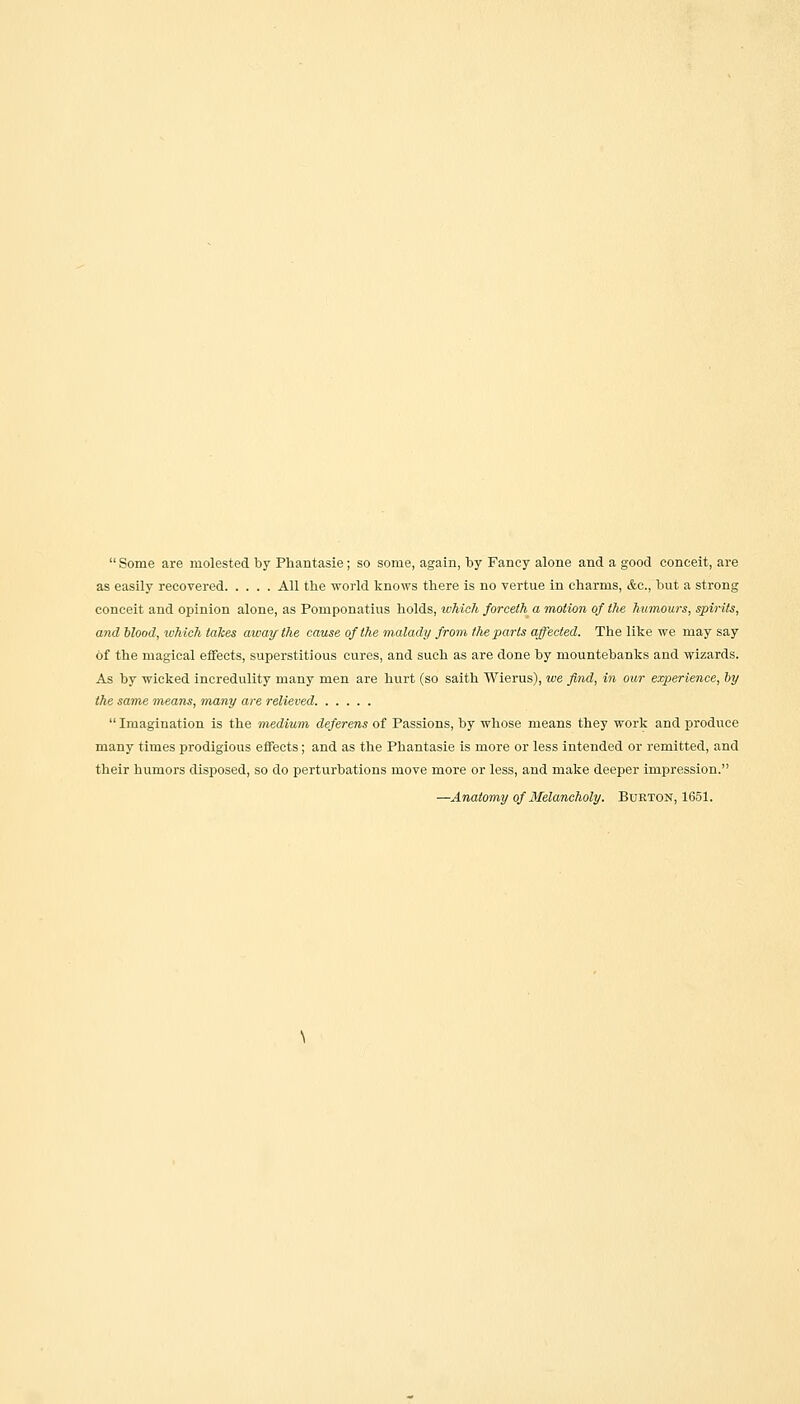  Some are molested by Phantasie; so some, again, by Fancy alone and a good conceit, are as easily recovered All the world knows there is no vertue in charms, &c, but a strong conceit and opinion alone, as Pomponatius holds, which forceth a motion of the humours, spirits, and blood, which takes away the cause of the malady from the parts affected. The like we may say of the magical effects, superstitious cures, and such as are done by mountebanks and wizards. As by wicked incredulity many men are hurt (so saith Wierus), we find, in our experience, by the same means, many are relieved  Imagination is the medium deferens of Passions, by whose means they work and produce many times prodigious effects; and as the Phantasie is more or less intended or remitted, and their humors disposed, so do perturbations move more or less, and make deeper impression. —Anatomy of Melancholy. Burton, 1651.