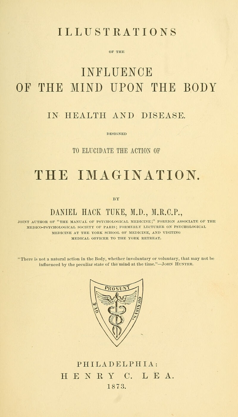 OP THE INFLUENCE OF THE MIND UPON THE BODY IN HEALTH AND DISEASE. DESIGNED TO ELUCIDATE THE ACTION OF THE IMAGINATION. DANIEL HACK TUKE, M.D., M.R.C.P., JOINT AUTHOR OF THE MANUAL OF PSYCHOLOGICAL MEDICINE; FOREIGN ASSOCIATE OF THE MEDICO-PSYCHOLOGICAL SOCIETY OF PARIS J FORMERLY LECTURER ON PSYCHOLOGICAL MEDICINE AT THE YORK SCHOOL OF MEDICINE, AND VISITING MEDICAL OFFICER TO THE YORK RETREAT. 'There is not a natural action in the Body, whether involuntary or voluntary, that may not he influenced by the peculiar state of the mind at the time.—John Hunter. PHILADELPHIA: HENRY C. LEA, 1873.