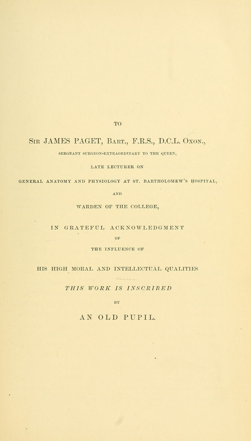 TO Sir JAMES PAGET, Bart., F.E.S., D.C.L. Oxon., SERGEANT SURGEON-EXTRAORDINARY TO THE QUEEN, LATE LECTURER ON GENERAL ANATOMY AND PHYSIOLOGY AT ST. BARTHOLOMEW'S HOSPITAL, AND WARDEN OF THE COLLEGE, IN GRATEFUL, ACKNOWLEDGMENT OP THE INFLUENCE OP HIS HIGH MORAL AND INTELLECTUAL QUALITIES THIS WORK IS INSCRIBED BY AN OLD PUPIL.