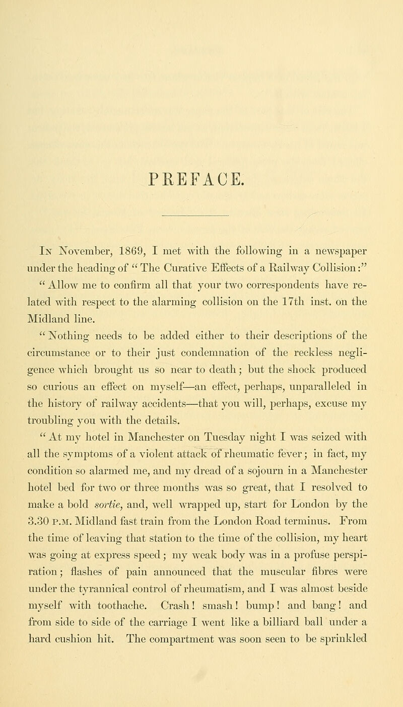 PREFACE. In November, 1869, I met with the following in a newspaper under the heading of  The Curative Effects of a Railway Collision:  Allow me to confirm all that your two correspondents have re- lated with respect to the alarming collision on the 17th inst. on the Midland line.  Nothing needs to be added either to their descriptions of the circumstance or to their just condemnation of the reckless negli- gence which brought us so near to death; but the shock produced so curious an effect on myself—an effect, perhaps, unparalleled in the history of railway accidents—that you will, perhaps, excuse my troubling you with the details.  At my hotel in Manchester on Tuesday night I was seized with all the symptoms of a violent attack of rheumatic fever; in fact, my condition so alarmed me, and my dread of a sojourn in a Manchester hotel bed for two or three months was so great, that I resolved to make a bold sortie, and, well wrapped up, start for London by the 3.30 p.m. Midland fast train from the London Road terminus. From the time of leaving that station to the time of the collision, my heart was going at express speed; my weak body was in a profuse perspi- ration ; flashes of pain announced that the muscular fibres were under the tyrannical control of rheumatism, and I was almost beside myself with toothache. Crash ! smash ! bump ! and bang! and from side to side of the carriage I went like a billiard ball under a hard cushion hit. The compartment was soon seen to be sprinkled